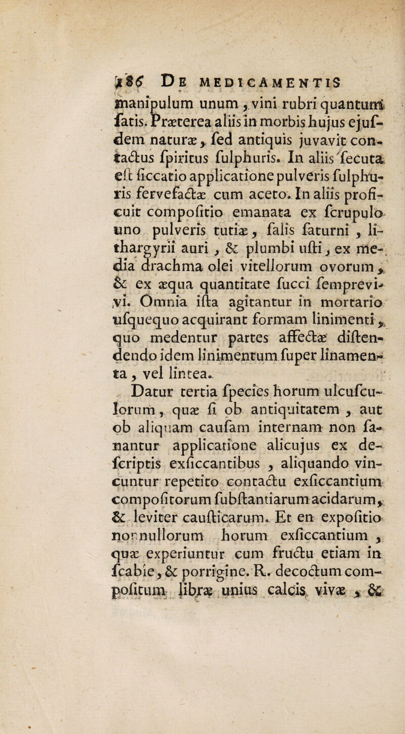 De medicamentis <c^ • • * * manipulum unum 5 vini rubri quantum fatis. Praeterea aliis in morbis hujus ejuf- dem natura * fed antiquis juvavit con- iadus fpiricus fulphuris. In aliis lecuta eit ficcatio applicatione pulveris fulphu- ris fervefadae cum aceto. In aliis profì- cuit compofitio emanata ex fcrupulo uno pulveris tutiae * falis faturni y li- thargyrii auri & plumbi ufti> ex me¬ dia drach ma olei vitellorum ovorum* & ex aequa quantitate facci femprevi*» ;vi. Omnia ifta agitantur in mortario ufquequo acquirant formam linimenti y quo medentur partes affedae diften- dendo idem linimentum fuper linamen^ ta, vel lincea. Datur tertia fpecies horiim ulcufcu- Iorum, quae fi ob antiquitatem y aut ob aliquam caufam internali! non fa- nantur applicatione alicujus ex de- fcriptis exficcantibus y aliquando vin- cuntur repetito eontadu exficcantium co m po fi torum fu bftan ti arum acidaru m, & leviter caufticarum. Et en expofitio nornullorum horum exficcantium y quae experiuntur cum frudu etiam in fcabie* & porrigine. R. decodum com- pofitum libra? unius calcis \ivx %