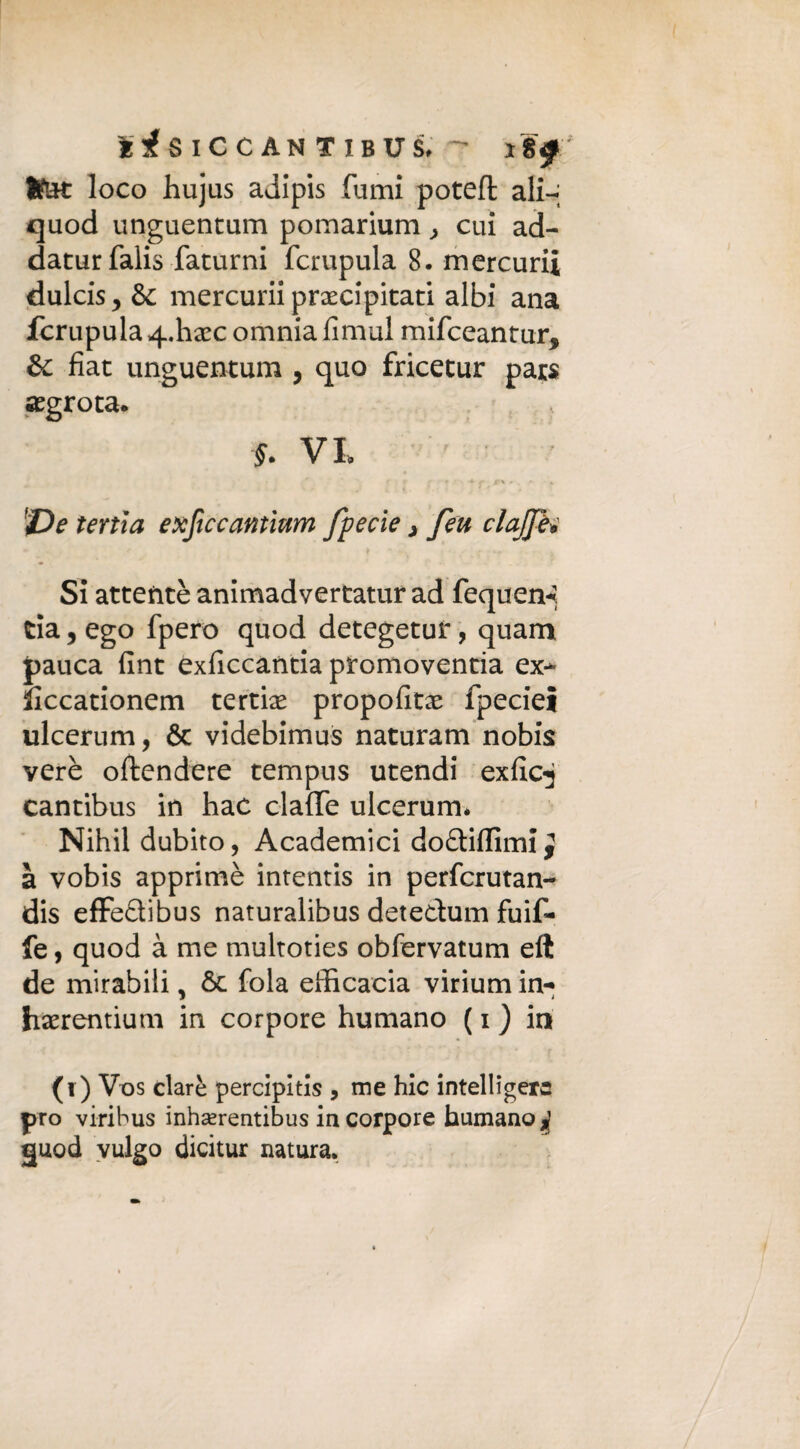 Ito: loco hujus adipis fumi potefl ali-; quod unguentum pomarium, cui ad- datur falis faturni fcrupula 8. mercuri* dulcis* & mercurii precipitati albi ana fcrupula qffiaec omnia fìmul mifceantur* & fiat unguentum , quo fricetur pars aegrota. f. Vt T>e tenia exficcantium fpecie j feu clajjh Si attentè animadvertatur ad fequen-». eia 5 ego fpero quod detegetuf, quam pauca fint exficcantia promovenda ex- liccationem tertise propofitae fpeciel ulcerum, & videbimus naturam nobis verè oftendere tempus utendi exfic^ cantibus in hac claffe ulcerum. Nihil dubito, Academici dodiffimi^ à vobis apprimè intentis in perferutan- dis effedibus naturalibus detedum fuif- fe, quod à me multoties obfervatum eft de mirabili. 6c fola efficacia virium in- i i haerentium in corpore humano ( i ) in (i) Vos dare percipltis , me hic intelligerc prò viribus inhserentibus in corpore humano j guod vulgo dicitur natura.