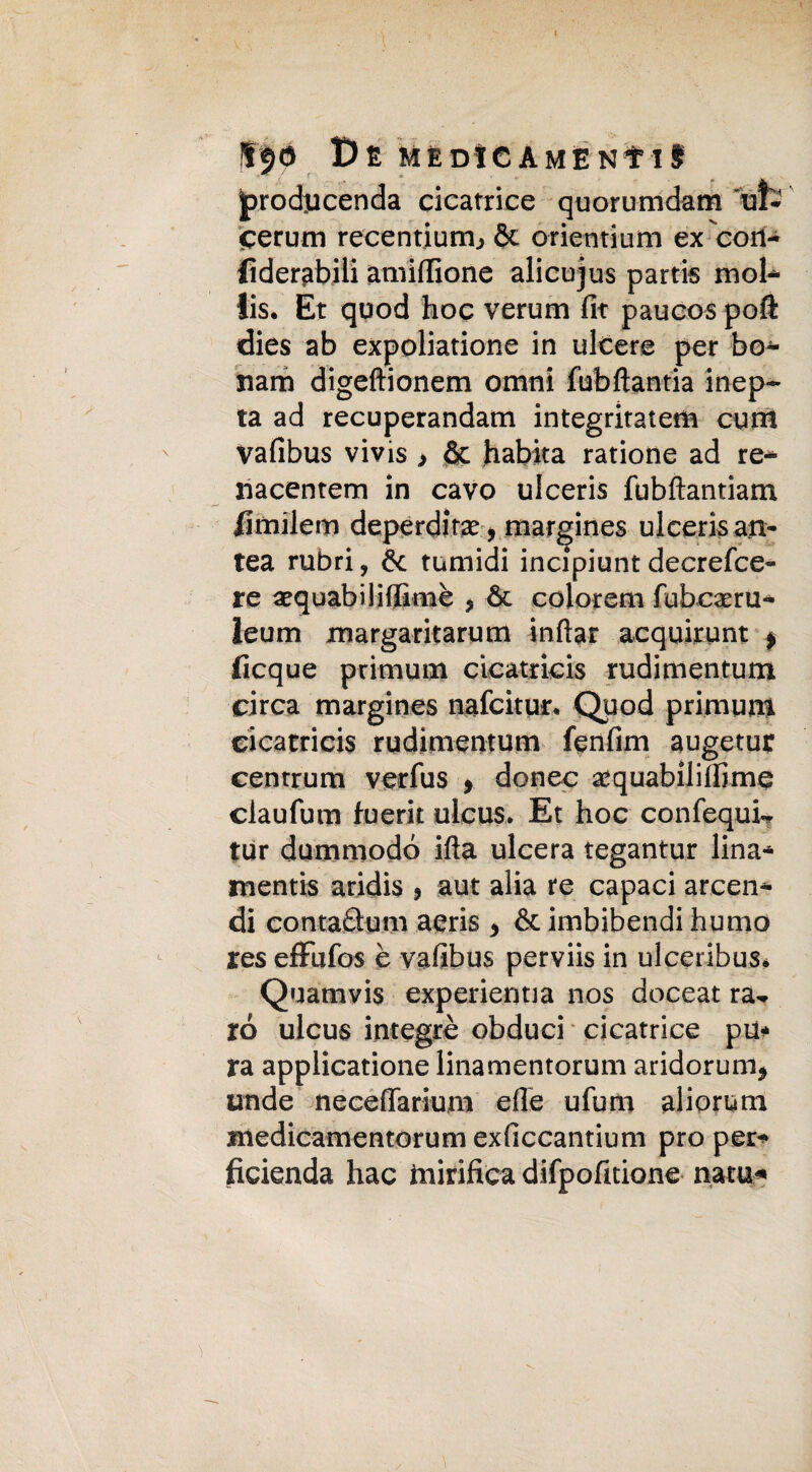 I^O £>E MEdSCAMENIiS jprod.ucenda cicatrice quorumdam ut- cerarti recentiurn, & orientium ex cori- fìderabili amidìone alicujus parti® mol* lis. Et quod hoc verum fit paucos poft dies ab expoliatione in ulcere per bo- mm digeftionem orimi fubfìantia inep- ta ad recuperandam integritatem curri vafibus vivis > Se habita ratione ad re* nacentem in cavo ulceris fubftantiam limilem deperditae > margines ulceri® an* tea rubri, & tumidi incipiuntdecresce¬ re aequabilidimè ? òe colorem fubcaeru* leum jmargaritarum inftar acquirunt * ficque primum cicatricis rudimentum circa margines nafeitur* Quod primum cicatricis rudimentum fenfim augetur cenrrum verfus 9 donec sequabilidime ciaufum fuerit ulcus. Et hoc confequL tur dummodó ifta ulcera tegantur lina* mentis aridis , aut alia re capaci arcen* di contaSum aeris 5 & imbibendi humo res eflfufos è vafibus perviis in ulceribus* Quamvis experienna nos doceat ra¬ ro ulcus integrò obduci cicatrice pu* ra applicatione linamentorum aridorum* onde necedarium efie ufum adorimi medicamentorum exficcantium prò per* ficienda hac mirifica difpofitione nata*