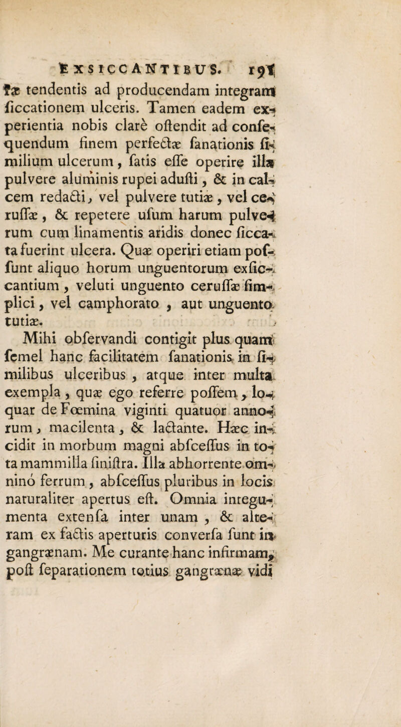 fx tendentis ad producendam integrarci ficcationem ulceris. Tamen eadem ex-* perientia nobis clarè oftendit ad confe- quendum fìnem perfette fanationis fi* milium ulcerum, fatis effe operire ili* pulvere aluminis rupei adulti, & in caU cem redatti, vel pulvere tutte , vel ce4 rufte, & repetere ufum harum pulve4 rum cum linamentis aridis donec ficca- • 1 ta fuerint ulcera. Qua? operiri edam pof-; funt aliquo horum unguentorum exfic-. cantium , veluti unguento ceruffe fim- plici, vel camphorato , aut unguento tutte. Mihi obfervandi contigit plus quarti fcmel hanc facilitatem fanationis in 1Ì4 milibus ulceribus , atque inter multa exempla , qua? ego referre poflem > I0-4 quar deFoemina viginti quatuor anno4 rum > macilenta 3 & lattante. Hxc in4 cidit in morbum magni abfcefius in to-f ta marnili illa finiftra. lite abhorrente om-. nino ferrum , abfcefius pluribus in locis naruraliter apertus eft. Omnia integu-’ menta extenfa inter unam , & alte-; ram ex fattis aperturis converfa funt ir* gangrxnam. Me curante hanc infirmami poli feparationem tetius gangrxna? vidi