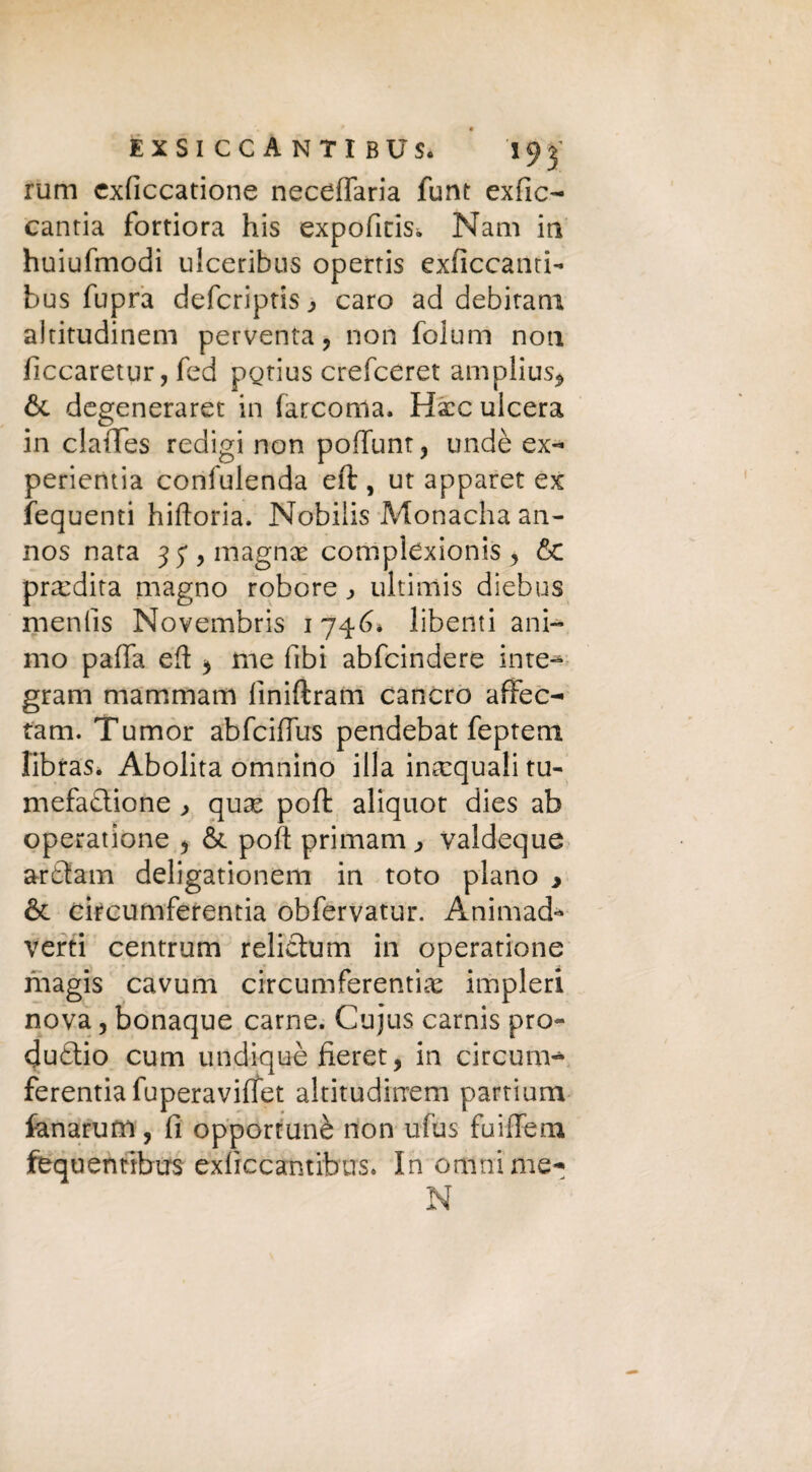 rum cxficcatione neceflaria funt exfic- canria fortiora his expoficis* Nani in huiufmodi ulceribus operris exficcanti- bus fupra defcriptis ^ caro ad debitam altitudinem perventa, non folum non ficcaretur, fed pgtius crefceret amplius* 6c degeneraret in farcoma. Hxc ulcera in clatTes redigi non poffunt, undè ex- perientia confulenda eft , ut apparet ex fequenti hiftoria. Nobilis Monacha an- nos nata 35*, magnai complexionis , &c predirà magno robore ultimis diebus mentis Novembris 1746* liberiti ani¬ mo pafia eft * me libi abfcindere irne-* grani mammam lìniftram cancro afFec- tam. Tumor abfcifius pendebat feptem libras. Abolita omnino illa inacquali tu- mefadlione , qux poft: aliquot dies ab operatione * & poft primam ^ valdeque ardtam deligationem in toto plano , & circumferentia obfervatur. Animad* verti centrum relietum in operatione magis cavum circumferentia impleri nova 5 bonaque carne. Cujus carnis pro¬ duco cum undiquè fieret, in circum¬ ferentia fuperaviflfet altitudinem partium fanarum, fi opportunè non ufus fuiffeox fequentibus exficcantibus. In ornai me- N