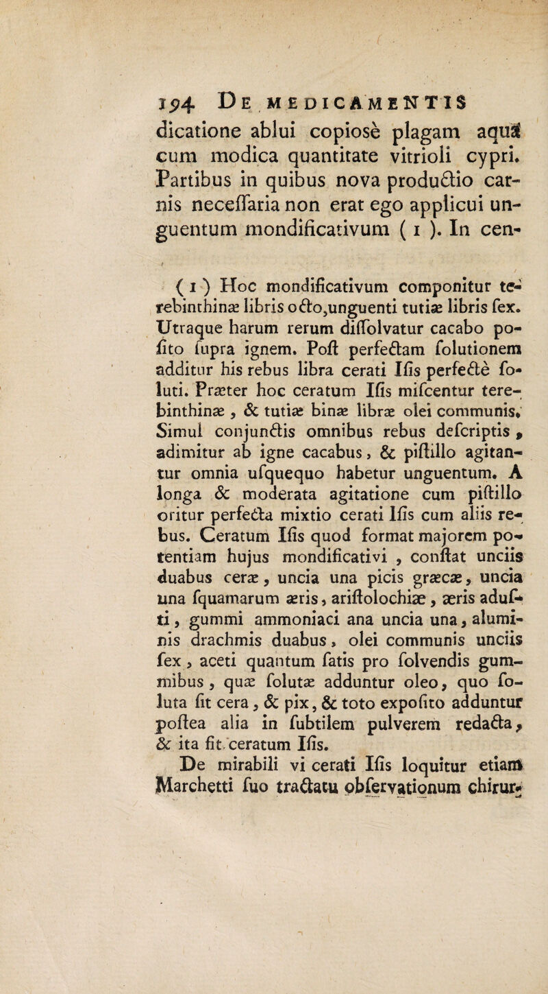 Ip4 De MEDIO AM ENT1S dicatione ablui copiosè plagam aquS cum modica quantitate vitrioli cypri. Partibus in quibus nova produdio car- nis neceflaria non erat ego applicui un¬ guentimi mondificativum ( i ). In cen- t ( i ) Hoc mondificativum componitur te- rebinthinas libris o<fto5unguenti tutise libris fex. Utraque harum rerum diftolvatur cacabo po- fito fupra ignem. Pofì perfedam folutionem additnr his rebus libra cerati Ifis perfe&è fo¬ lli ti. Procter hoc ceratum Ifis mifcentur tere- binthinse 9 & tutine binas librae oiei communis* Simul conjun&is omnibus rebus defcriptis 9 adimitur ab igne cacabus, & piftillo agitan- tur omnia ufquequo habetur unguentum. A longa & moderata agitatione cum piftillo oritur perfetta mixtio cerati Ifis cum aliis re¬ bus. Ceratum Ifis quod format majorem po- tentiam hujus mondificativi , conftat unciis duabus cerae, uncia una picis grasca®, uncia una fquamarum seris» ariftolochiae, aeris aduf* ti, gummi ammoniaci ana uncia una, alumi- nis drachmis duabus, olei communis unciis fex, aceti quantum fatis prò folvendis gum- mibus, quas folutae adduntur oleo, quo fo- luta fit cera, Se pix, & toto expofito adduntur poftea alia in fubtilem pulverem reda&a, & ita fit ceratum Ifis. De mirabili vi cerati Ifis loquitur etiam Marchetti fuo tra&atu obfervationum chirur*