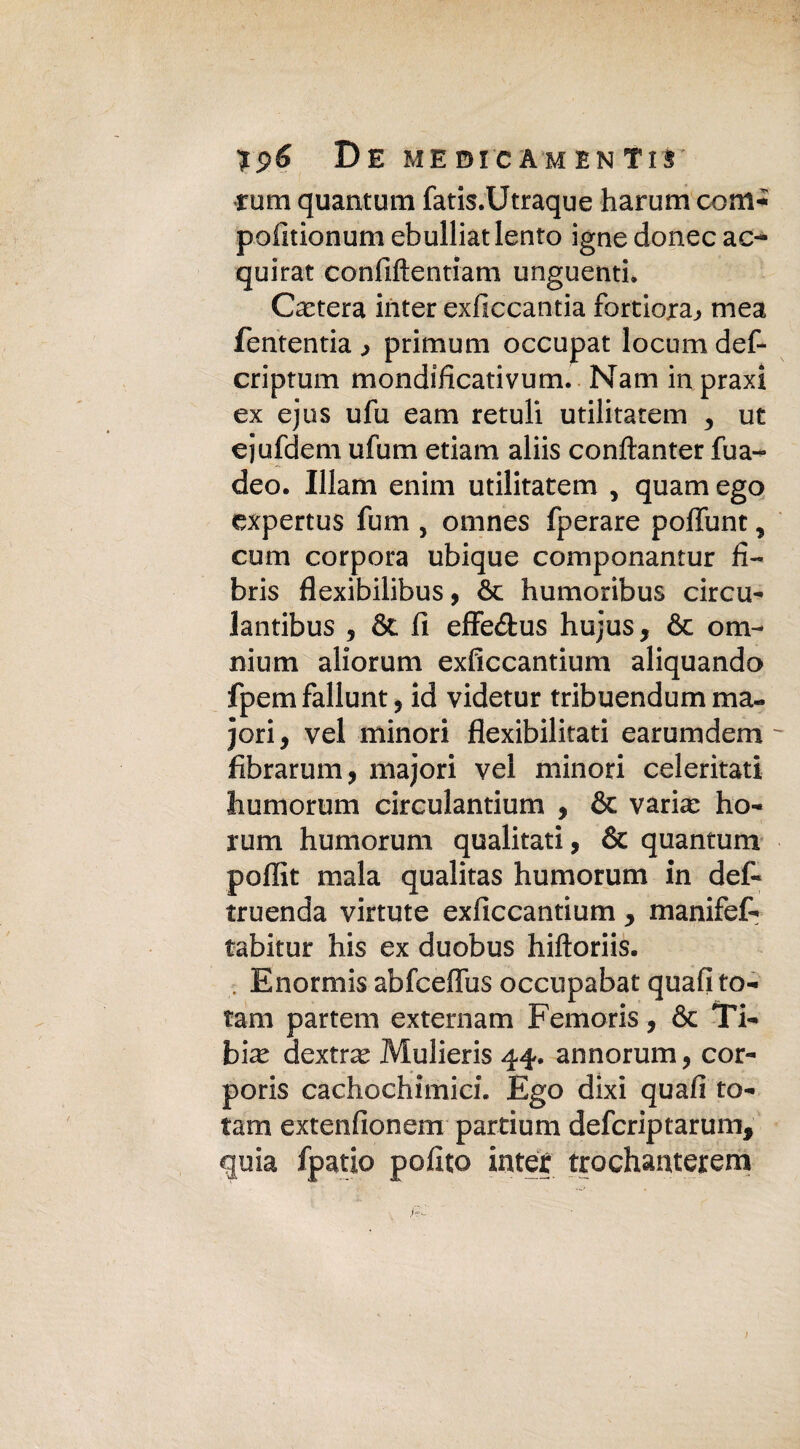 De medicamenti!' rum quantum fatis.Utraque harum coni* pofitionum ebulliat lento igne donec ac- quirat confìftentiam unguenti. Citerà inter exlìccantia fortiera.» mea fententia > p ri munì occupar locumdef- criptum mondificativum. Nani inpraxi ex ejus ufu e a ni retuli utilitatem , ut ejufdem ufu ni edam aliis conftanter fua- deo. Illam enim utilitatem , quam ego expertus fum , omnes fperare poffunt, cum corpora ubique componantur fi- bris flexibilibus , òe humoribus circa- lantibus 5 & fi effe&us hujus, & om¬ nium aliorum exfìccantium aliquando fpemfallunt, id videtur tribuendum ma¬ dori, vel minori flexibilitati earumdem - fibrarum, majori vel minori celeritati liumorum circulantium , & varia: ho- rum humorum qualitati, & quantum poffit mala qualitas humorum in del- truenda virtute exficcantium > manifef- tabitur his ex duobus hiftoriis. , Enormis abfceffus occupabat quali to¬ tani partem externam Femoris, & Ti- bi^ dextra^ Mulieris 44. annonari, cor- poris cachochimici. Ego dixi quafi to¬ tani extenfionem partium deferiptarum, quia fpatio polito inter trochanterem
