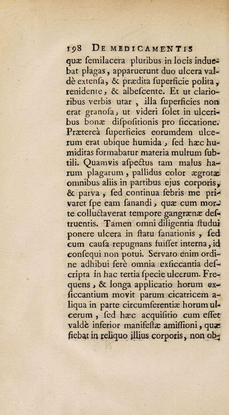 ips De mid i c am en T rs qiKe femilacera pluribus in locis induca bat plagas, apparuerunt duo ulcera val- dè ex tenia ? 6c predica fuperficie polita y renidente* & albefcente. Et ut clario- ribus verbis utar , illa fuperficies non erat granofa > ut videri folet in ulceri- bus bonas difpofitionis prò iìccatione. Pr^tereà fuperficies eorumdem ulce- rum erat ubique humida fed hsec hu- miditas formabatur materia multum fub- tilt. Quamvis afpe£lus tam malus ha- rum piagarum , pallidus color aegrota^ omnibus aliis in partibus ejus corporis* & parva , fed continua febris me pri-* yaret fpe earn fanandi > qua* cum mor¬ te collu&averat tempore gangramae def- truentis. Tamen omni diligentia fìudui ponere ulcera in ftatu fanationis , fed cum caufa repugnans fuiffet interna 9 id eonfequi non potui. Servato enim ordi¬ ne adhibui ferè omnia exficcantia def- cripta in hac tertia fpecie ulcerum. Fre- quens * & longa applicano horum ex- ficcantium movit parum cicatricem a- liqua in parte circumferentix horum ul¬ cerum , fed ha^c acquifitio cum effet valdè inferior manifelte amiffioni, quse fiebat in reliquo illius corporis, non ob-
