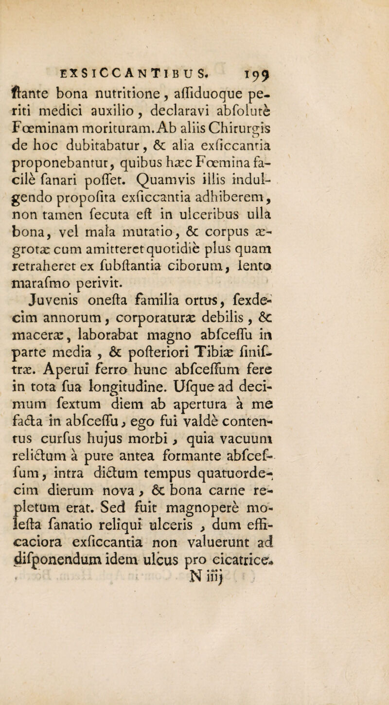 ftante bona nutritione, afliduoque pe¬ riti medici auxilio , declaravi abfolutè Foeminam morituram. Ab aliis Chirureis de hoc dubitabatur, & alia exficcantia proponebantur, quibus hxc Foemina fa- cilè fanari poflet. Quamvis illis indul¬ gendo propofita exficcantia adhiberem, non tamen fecuta eft in ulceribus ulla bona, vel mala mutatio, òc corpus x- grotascum amitteretquotidiè plus quain xetraheret ex fubfìantia ciborum, lento marafmo perivit. Juvenis onefta familia ortus, fexde- cim annorum, corporatura debilis , & macera:, laborabat magno abfceflu in parte media , & pofteriori Tibiae fmif- trae. Aperui ferro hunc abfcefiiim fere in tota fua longitudine. Ufque ad deci- mum fextum diem ab apertura à me fa&a in abfceflu > ego fui valdè conten- rus curfus hujus morbi > quia vacuum relictum à pure antea formante abfcef- fum, intra di&um tempus quatuorde- cim dierum nova > & bona carne re- pletum erat. Sed fuit magnoperè mo¬ ietta fanatio reliqui ulceris , dum effi- caciora exficcantia non valuerunt ad difponendum idem ulcus prò cicatrice*