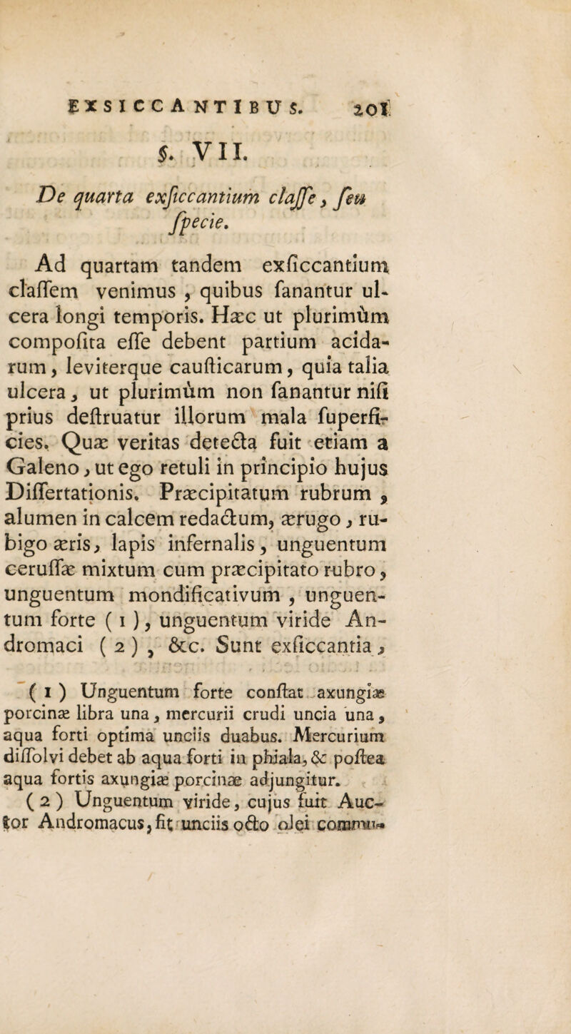 S. VII. . 4* .* • De quarta exftccantium clafo > feti fpecie. Ad quartana tandem exficcantium claffem venimus , quibus fanantur ul¬ cera longì temporis. Hec ut plurimùm compofita effe debent partium acida- rum, leviterque caufticarum, quia talia ulcera, ut plurimùm non fanantur nifi prius defìruatur iUorum mala fuperfì- cies. Que veritas deteda fuit etiam a Galeno > ut ego retuli in principio hujus Differtationis. Precipitatym rubrum 9 alumen in calcem redacfcum, erugo ^ ru- bigoeris, lapis infernali,, unguentum ceruffe mixtum cum precipitato rubro ? unguentum mondificativum , unguen¬ tum forte ( i ), unguentum viride An- dromaci ( 2) , &c. Sunt exficcantia^ ( 1 ) Unguentum forte confiat axungias porcina^ libra una y mercurii crudi uncia una, aqua forti optima unciis duabus. Mercurium diffolvi debet ab aqua forti in phiala3 pofiea aqua fortis axungias porcine adjungitur. ( 2 ) Unguentum viride, cujus fuit Auc- fcor Andromacus,fit unciis odo oiei coB3fnu«»