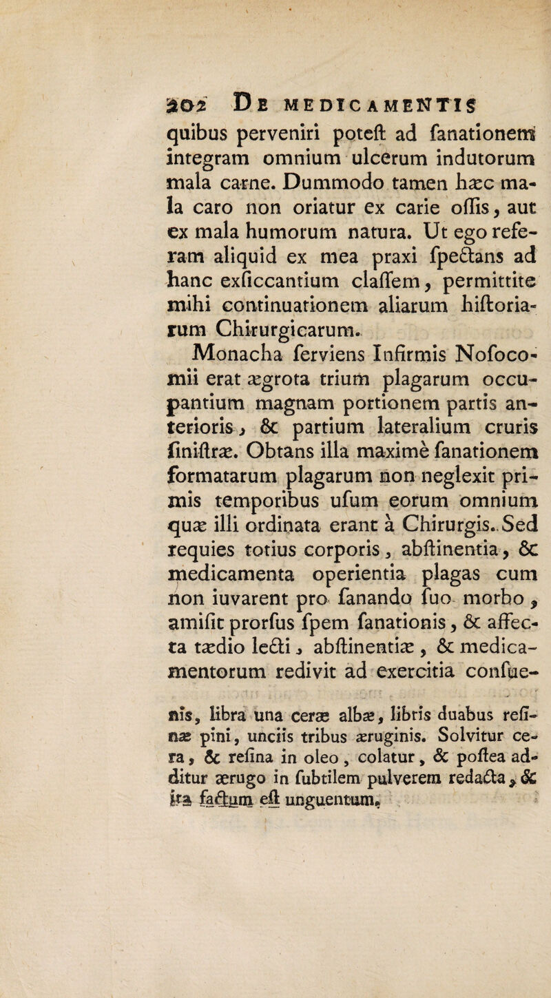 quibus perveniri poteft ad fanationem integram omnium ulcerum indutorum mala carne. Dummodo tamen hxc ma- la caro non oriatur ex carie offis, aut ex mala humorum natura. Ut ego refe- ram aliquid ex mea praxi fpedans ad hanc exficcantium claffem, permittite mihi continuationem aliarum hiftoria- rum Chkurgicarum. Monacha ferviens Infirmis Nofoco- mii erat ^grota trium plagarum occu- pantium magnam portionem partis an- teriork, & partium lateralium cruris fmiftra*. Obtans illa maximè fanationem formatarum plagarum non neglexit pri¬ mis temporibus ufum eorum omnium qu^e illi ordinata erant à Chirurgis. Sed requies totius corporis 3 abftinentia-, 6c medicamenta operientia plagas cuoi non iuvarent prò fanando fuo morbo * amifit prorfus fpem fanationis, & affec- ta ta^dio lediabftinentia , & medica- mentorum redivit ad exercitia confue- nis, libra una cerae alba», libris duabus refi— nx pini, unciis tribus ^eruginis. Solvitur ce¬ ra , & refina in oleo , colatur, Se pofiea ad¬ ditar aerugo in fubtilem pulverera redada ka fadnm eli unguentarne