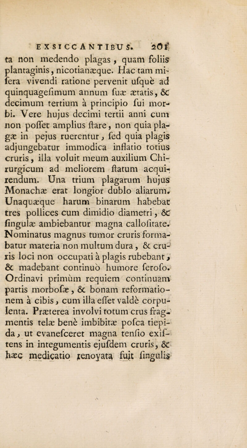 ta non medendo plagas , quam foliis plantaginis, nicotianeeque. Hac tana mi¬ fera vivendi ratione pervenit ufquè ad quinquagefimum annulli fu^e xtatis, Se decimum tertium à principio fui mor¬ bi. Vere hujus decimi tertii anni cum non poffet amplius ftare, non quia pla¬ ga^ in pejus ruerentur > fed quia plagis adjungebatur immodica inflatio totius cruris, illa voluit meum auxilium Chi- rurgicum ad meliorem ftatum acqui- rendum. Una trium plagarum hujus Monache erat longior dublo aliarum. Unaquasque harum binarum habebat tres pollices cum dimidio diametri, Se lingula: ambiebantur magna callofitate. Nominatus magnus tumor cruris forma- batur materia non multum dura, Se cru¬ ris loci non occupati à plagis rubebant > & madebant continuò humore ferofo. Ordinavi primum requiem continuarti partis morbofa: y Se bonam reformatio- nem à cibis > cum illa effet valdè corpu¬ lenta. Pra:terea involvi totum crus frag^ mentis tela: benè imbibita: pofea tiepi¬ da > ut evanefeeret magna tenfio exif- tens in integumentis ejufdem cruris, Se hasc medicatio jtenoyata fuit fingulis