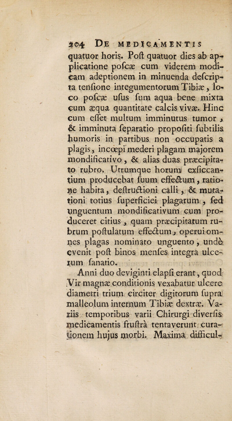 quatuor horis. Polì quatuor dies ab ap- plicatione pofce cum viderem modi- cam adeptionem in minuenda defcrip- ta tendone integumento-rum Tibie, lo¬ co pofce ufus fum aqua bene mixta cum equa quantitate calcis vive. Hinc cum effet multum imminutus tumor > & imminuta feparatio propofiti fubtilis bumoris in partibus non occupatis a plagisi incoepimederi plagam majorem mondificativo 3 & alias duas precipita¬ to rubro. Utrumque horurn exficcan- fium producebat fuum effe&um, ratio- ne habita, deftruftioni calli, & mata¬ fioni totius fuperficiei piagar um , fed unguentimi mondificativum cum pro- duceret citius A quam precipitatum ru- bruna poftulatum cffectum j operuiom- nes plagas nominato unguento, undè evenir poft binos menfes integra ulce- rum fanatio. Anni duo deviginti elapfi erant, quod iVir magne conditionis vexabatur ulcere diametri trium circiter digitorum fupra malleolum internum Tibie dextre. Va- ariis temporibus yarii Chirurgi diveriis medicamentis fruftrà tentaverunt cura* |onem hujus morbi. Maxima difficili*