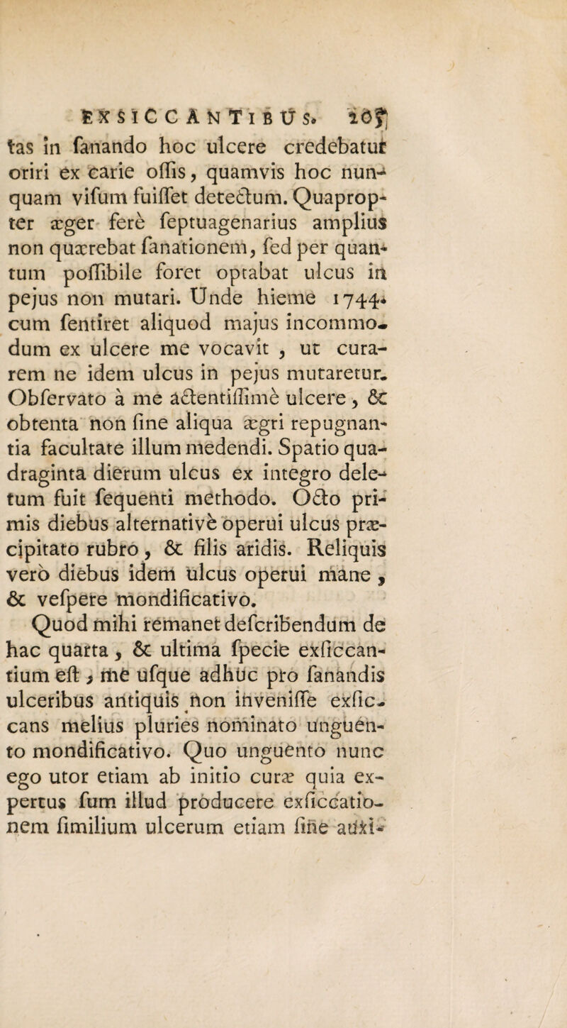 ESSICCANTI BtJS. 20? r ' tas in fanando hoc ulcere credebatui oriri ex carie ofiìs, quamvrs hoc nun^ quam vifum fuiffet detedum. Quaprop- ter xger ferè feptuagenarius amplius non quxrebat fanationem, fed per quan- rum poffibile foret optabat ulcus in pejus non mutari. Unde hieme 1744* cuna fentiret aliquod majus iricommo* dum ex ulcere me vocavit 3 ut cura- rem ne idem ulcus in pejus mutaretur. Obfervato à me àdentiffimè ulcere, & obtenta non fine aliqua xgri repugnan- tia facultate illum medendi. Spatio qua- draginta dierum ulcus ex integro dele-^ tum fuit fequenti methodo. Odo pri¬ mis diebus alternativè operui ulcus pre¬ cipitato rubro, & filis aridis. Reliquis vero diebus idem ulcus operui mane , & vefpere mondificativo. Quodmihi remanetdefcriBendum de hac quarta > & ultima fpecie exficcan- tium eft ì iii£ ufque adhùc prò fanandis ulceribus antiquis non invernile exfic- cans melius pluries nominato unguen¬ to mondificativo. Quo unguento nunc ego utor etiam ab initio cura? quia ex- pertus fum illud producere exficcatio- nem fìmilium ulcerum etiam fine at&t*