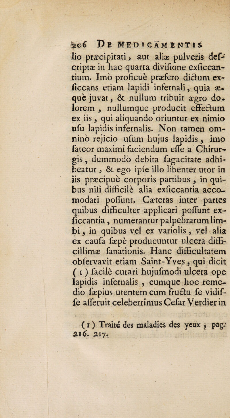 De MED I GAMI NT IS lio precipitati > aut alie pulveris def- cripte in hac quarta divifione exficcan- tium. Imo proficuè prefero diftum ex- ficcans edam lapidi infernali, quia e- què juvat, & nullum tribuit egro do* lorem , nullumque producit effe&um ex iis , qui aliquando oriuntur ex nimio ufu lapidis infernali Non tamen om- nino rejicio ufum hujus lapidis , imo fateor maximi faciendum effe a Chirur- gis, dummodò debita fagacitate adhi- beatur & ego ipie ilio libenter utor in iis precipue corporis partibus , in qui- bus nifi difficilè alia exficcantia acco¬ modati poffunt. Ceteras inter partes quibus difficulter applicati poffunt ex- ficcantia, numerantur palpebrarum lim« bi, in quibus vel ex variolis, vel alia ex caufa fepè producuntur ulcera diffi¬ ciliime fanationis. Hanc difficultatem obfervavit edam Saint-Yves, qui dicit ( i ) facilè curari hujufmodi ulcera ope lapidis infernalis , eumque hoc reme¬ dio fepius utentem cum frudu fe vidif- fe afferuit celeberrimus Cefar Verdier in ( i ) Traité des maladies des yeux , pag: aitf. 217*