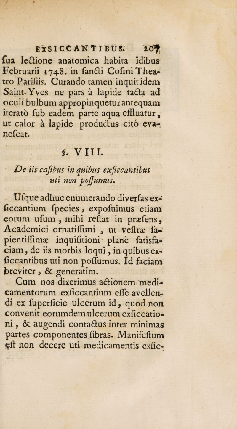 I EXSICCANTIBÙS* lcfy fua ledione anatomica habita idibus Februarii 1748. in fandi CofmiThea- tro Parifiis. Curando tamen inquitidem Saint-Yves ne pars à lapide tada ad oculi bulbum appropinqueturantequam iterato fub eadem parte aqua eftluatur y ut calor à lapide produdus cito eva- nefcat. S. Vili. De iis cafibus in quibus exficcantihus ziti non pojjumus. Ufque adhuc enumerando diverfas ex-' liccantium fpecies > expofuimus etiam eorum ufum , mihi reftat in pradens, Academici ornatiflimi , ut veline fa* pientiflimae inquifitioni piane fatisfa- ciam, de iis morbis loqui y in quibus ex- ficcantibus uti non poflumus. Id faciam breviter > & generatlm. * Cum nos dixerimus adionem medi- camentorum exficcantium effe avellen- di ex fuperficie ulcerum id, quod non convenit eorumdem ulcerum exficcatio- ni, & augendi contadus inter minimas partes componentes fibras. Manifeftum non decere uti medicamenti exfic-