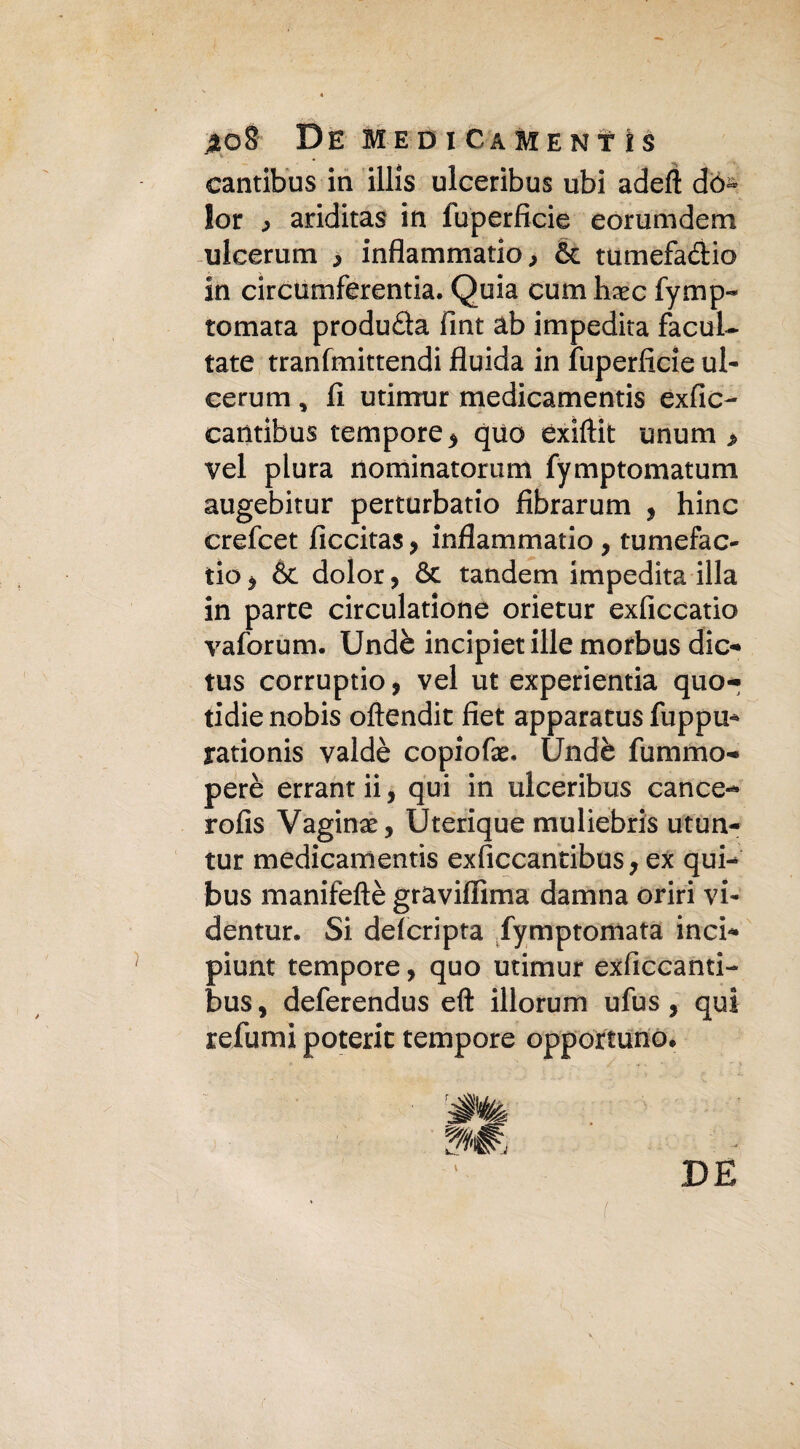 cantibus in illis ulceribus ubi adefì do¬ lor ^ ariditas in fuperficie eorumdem ulcerum > infiammano & tumefa&io in circumferentia. Quia cuna hxc fymp- tornata produca fint ab impedita facuL- tate tranfmittendi fluida in fuperficie ul¬ cerum , fi utimur medicamentis exfic- cantibus tempore > quo exiftit unum , vel plura nominatorum fymptomatum augebitur perturbano fibrarum , hinc crefcet ficcitas, inflammatio , tumefac- tio j & dolor, Se tandem impedita illa in parte circuiamone orietur exficcatio vaforum. Undè incipietille morbus die- tus corruptio, vel ut experientia quo- tidie nobis oftendit fiet apparatus fuppu* rationis valdè copiofx- Undè fummo- perè errantii, qui in ulceribus canee- rofìs Vagina, Uterique muliebris utun- tur medicamentis exficcantibus, ex qui- bus manifeftè graviffima damna oriri vi- dentur. Si deferipta fymptomata inci- piunt tempore, quo utimur exficcanti-» bus, deferendus eft illorum ufus, qui refumi poterit tempore opportuno» DE