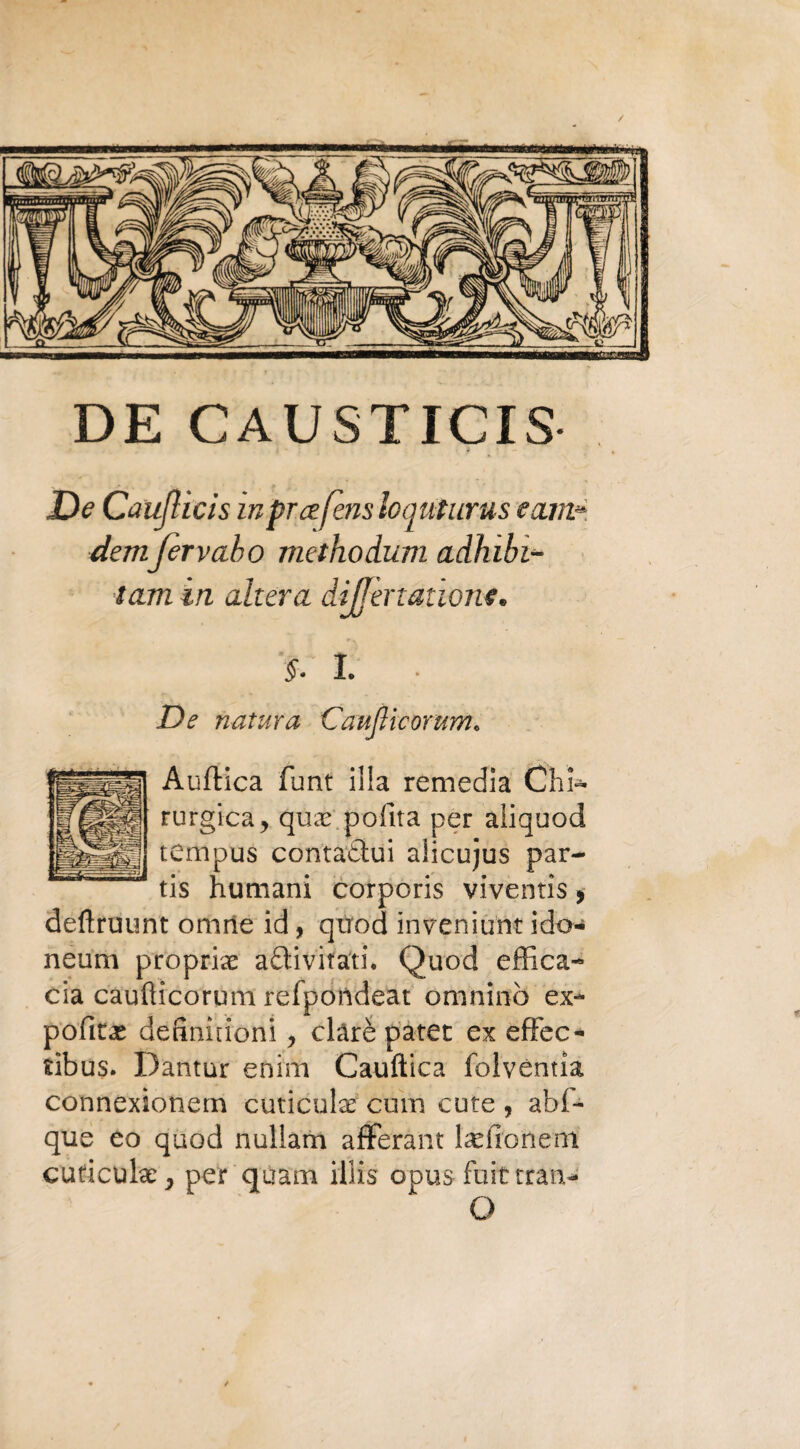 / DE CAUSTICIS De Caujlicis in prcefens loauturus e uni» demjervaho methodum adhibi- tam in altera dìjfenatìont. §. 1 ■ De natura Caujlicorum. Auftica funt illa remedia Chi¬ rurgica, qute polita per aiiquod tempus conraòtui alicujus par- tis hutnani corporis viventis, defìruunt omne id, qtrod iiweniunt ido- neum propria antivirali. Quod effica¬ cia caufticorum refpondeat omninò ex- potiti definiìioni, clàrè patet ex effec- tibus. Dantur enim Cauftica folvéntia connexìonem cuticola: cum cute , abf- que eo quod nuliam afferant lardone ni cuticola:, per quarti illis opus fuit tran-