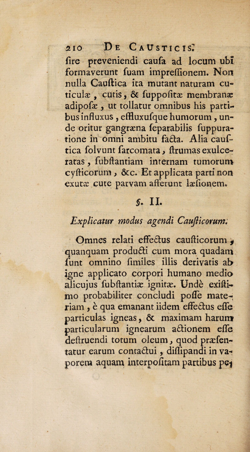 Tire preveniendi caufa ad locum ubi formaverunt fuam impreffionem. Non nulla Cauftica ita mutant naturam cu- ticulae , cutis, & fuppofitx membrana adipofe 3 ut tollatur omnibus his parti- bus influxus, effluxufque humorum, un- de oritur gangraena feparabilis fuppura- tione in omni ambitu fafta. Alia cauf¬ tica folvunt farcomata, ftrumas exulce- ratas y fubftantiam inrernam tumorum cyfticorum , &c. Et applicata parti non exutae cute parvam afferunt laefionem. 5. IL • ' Explicatur modus agendi Caujìicomm; Omnes relati effe&us caufticorum , quanquam produrli cum mora quadam funt omnino fimiles illis derivatis ab igne applicato corpori humano medio alicujus fubftantiam ignitam. Undè exifti- rno probabiliter concludi pofle mate- riam , è qua emanant iidem effe&us eiTe particulas igneas, & maximam harunt particularum ignearum a&ionem effe deftruendi totum oleum, quod pramfen- tatur earum contaftui, diffipandi in va¬ porerà aquam interpofltam partibus pej