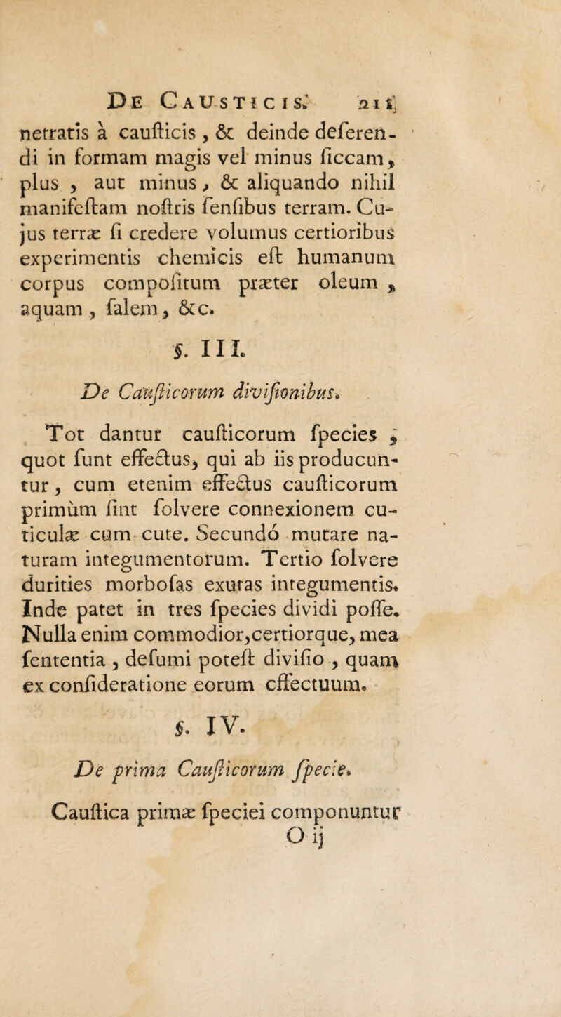 netratis à caufticis , & deinde deferen- di in forinam magis vel minus ficcana, plus y aut minus, & aliquando nihil naanifeftam noflris fenfibus terram. Cu- jus teme li credere volumus certioribus experimentis chemicis eft humanum corpus compofitum praeter oleum > aquam , falena, &c. J. III. De Cauflìcorum divìfwnibus* Tot dantur caufticorum fpecies i quot funt effe&us, qui ab iis producun- tur y cuna etenina effe&us caufticorum primària fint folvere connexionem cu- ticul^ cum cute. Secundó mutare na- turana itategumentorum. Tertio folvere durities naorbofas exutas integumentis* Inde patet in tres fpecies dividi poffe* Nulla enim commodior^certiorque^ naea fententia , defumi poteft divifio y quaro ex confideratione eorum cffectuum* 5. IV. De 'prima Cauflìcorum fpecle* Cauftica primas fpeciei componuntur 0 ij