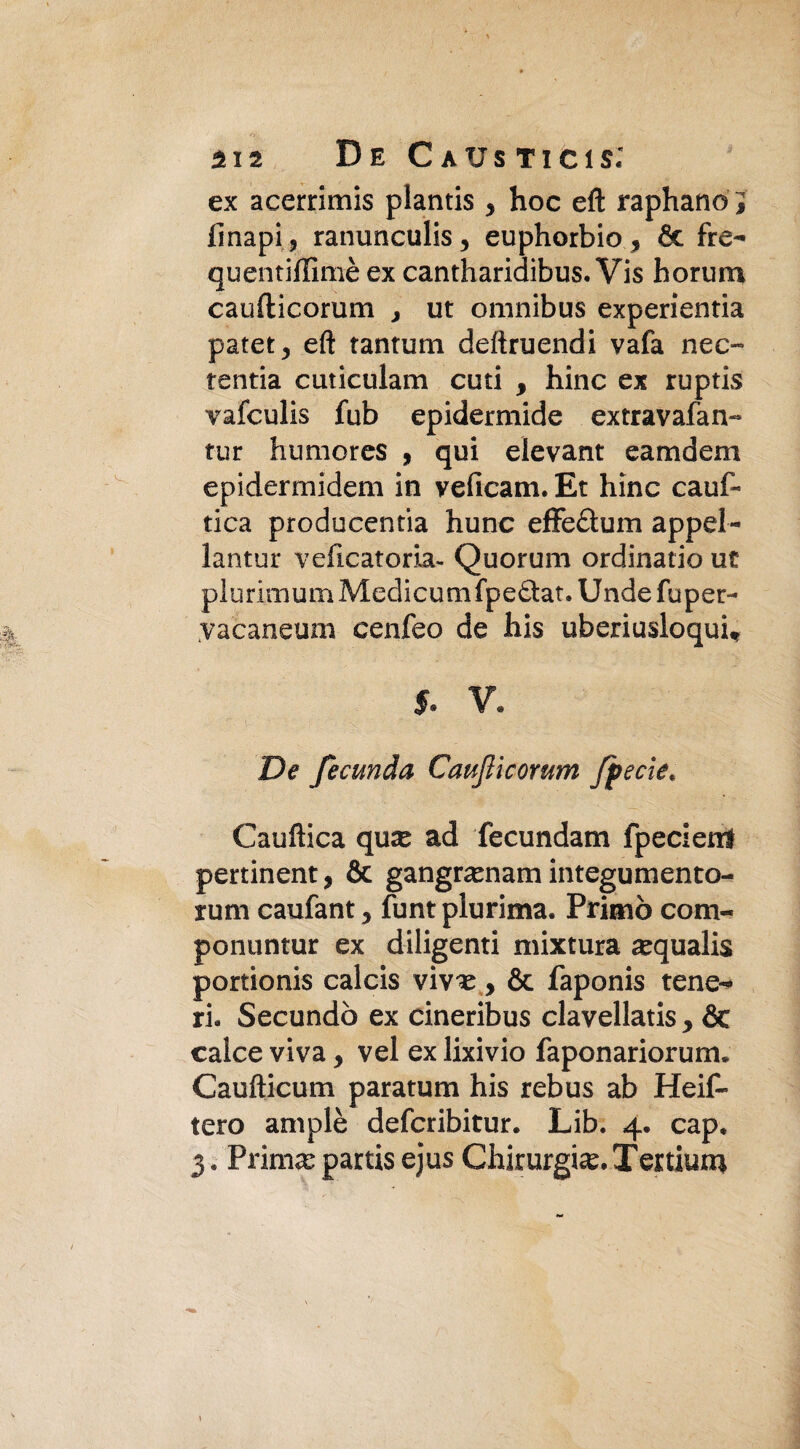 Sr. n12 De C aus ticis: ex acerrimis plantis y hoc eft raphano J finapij ranunculis, euphorbio, 6c fre- quentiflìmè ex cantharidibus. Vis borimi caufticorum , ut omnibus experientia patet, eft tantum deftruendi vafa neo tenda cuticulam cuti y bine ex ruptis vafeulis fub epidermide extravafan- tur humores , qui elevant eamdem epidermidem in veficam. Et hinc cauf- tica producentia hunc effe&um appel- lantur veiicatoria- Quorum ordinano ut plurimum Medicumfpe&at. Unde fuper- yacaneum cenfeo de his uberiusloqui* 5. V. De fecuhda Caufticorum Jjpecie. Cauftica qux ad fecundam fpecietrf pertinent, & gangrarnam integumento- rum caufant y funt plurima. Primo com- ponuntur ex diligenti mixtura a^qualis portionis calcis y & faponis tene¬ ri. Secundò ex cineribus clavellatis y & calce viva y vel ex lixivio faponariorum. Caufticum paratum his rebus ab Heif- tero ampie deferibitur. Lib. 4. cap. 3. Prima; partis ejus Chirurgia^ Ter tiurn