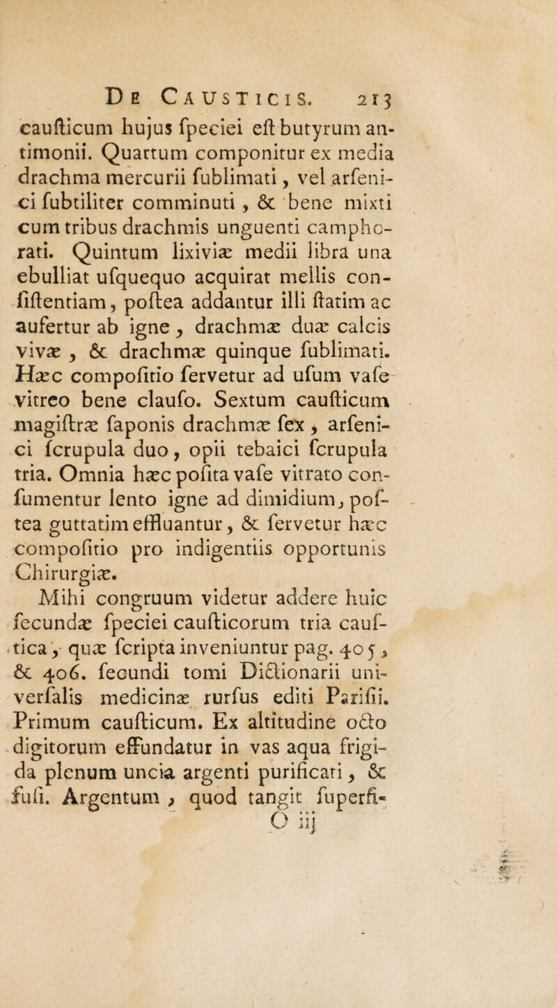 caufticum hujus fpeciei eftbutyruman- timonii. Quartum componiturex media drachma mercurii fublimati, vel arfeni- ci fubtiliter comminuti , & bene mixti cum tribus drachmis unguenti camphc- rati. Quintum lixivia: medii libra una ebulliat ufquequo acquirat mellis con- fiftentiam, poftea addantur illi ftatim ac aufertur ab igne, drachmse duar calcis \ìvx y & drachma quinque fublimati. Hxc compofitio fervetur ad ufum vafe vitreo bene claufo. Sextum caufticum magiftra: faponis drachma: fex , arfeni- ci fcrupula duo, opii tebaici fcrupula tria. Omnia ha:c polita vafe vitrato con- fumentur lento igne ad dimidium., pof¬ tea guttatimeffluantur > fervetur harc compofitio prò indigentiis opportunis Chirurgia:. Mihi congruum videtur addere buie fecunda: fpeciei caufticorum tria cauf- tica,- qua: fcripta inveniuntur pag. 405 , &c 406. fecundi tomi Diclionarii uni- verfalis medicina: rurfus editi Parlili. .Primum caufticum. Ex altitudine odio digitorum effundatur in vas aqua frigi¬ da plenum uncia argenti purificati > & fufi. Argentimi > quod tangit fuperfi-