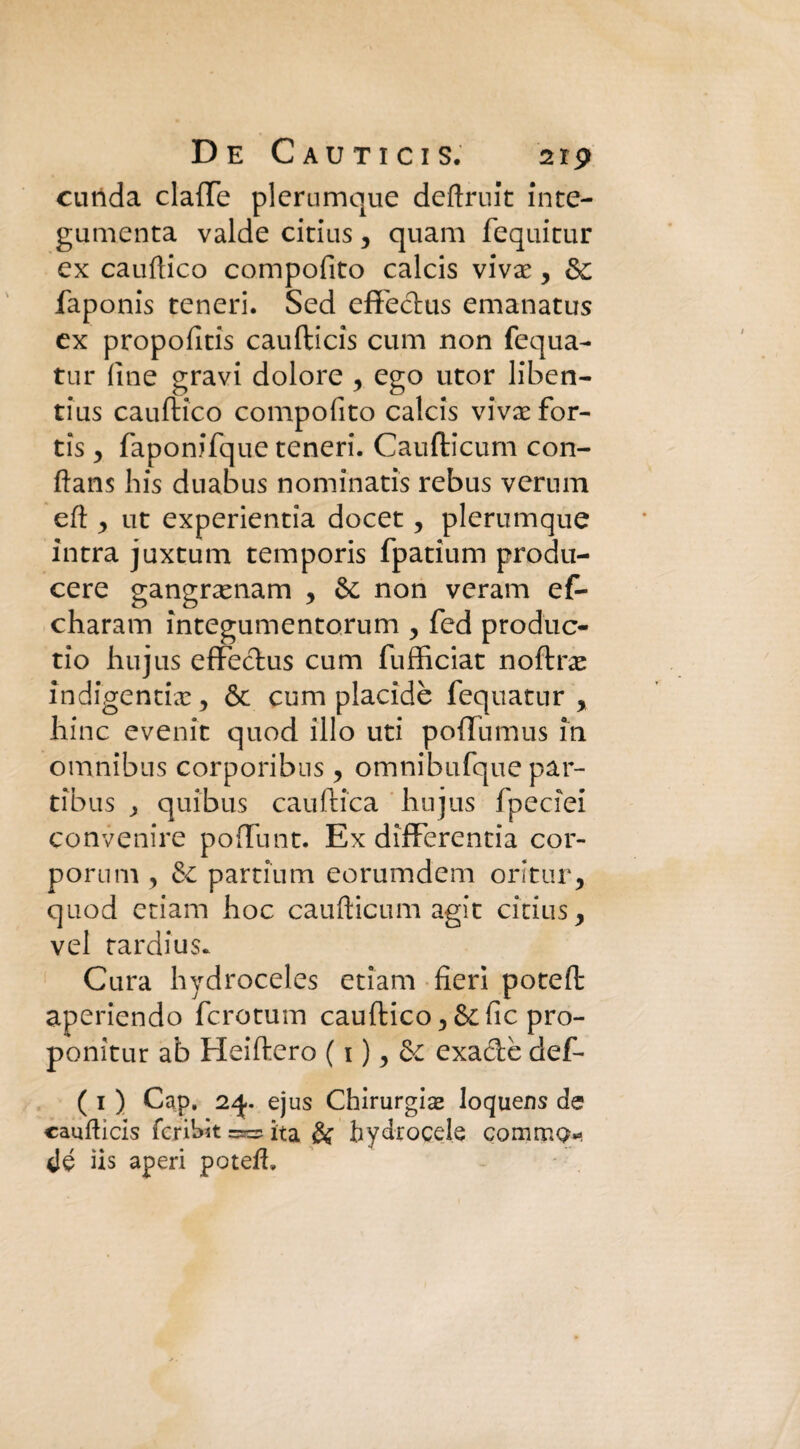 cunda claflfe plerumque deftruit inte- gumenta valde citius, quam fequitur ex cauftico compofito calcis vivx, &; faponis teneri. Sed effechis emanatus ex propofitis caufticis cum non fequa- tur fine gravi dolore , ego utor liben- tius cauftico compofito calcis vivaefor- tis , faponifque teneri. Caufticum con- ftans bis duabus nominarìs rebus veruni eft , ut experientia docet, plerumque intra juxtum temporis fpatium produ¬ cere gangnenam y & non veram ef- charam integumentorum , fed produc- tio hujus effeclus cum fufficiat noftrae indigenti#, & cum placidè fequatur , hinc evenit quod ilio uti poffumus in omnibus corporibus y omnibufque par- tibus , quibus cauftica hujus fpeciei convenire poffunt. Ex differentia cor¬ porei m y & partium eorumdem oritur, quod etiam hoc caufticum agir citius, vel tardi us* Cura hydroceles etiam fieri poteft aperiendo fcrotum cauftico, &fic pro- ponitur ab Heiftero ( 1 ), & exa&è def- ( 1 ) Gap, 24.. ejus Chinirgia loquens de caufticis fcriWt =»=* ita & bydrocele comrr.Q*- dé ìis aperi poteft.