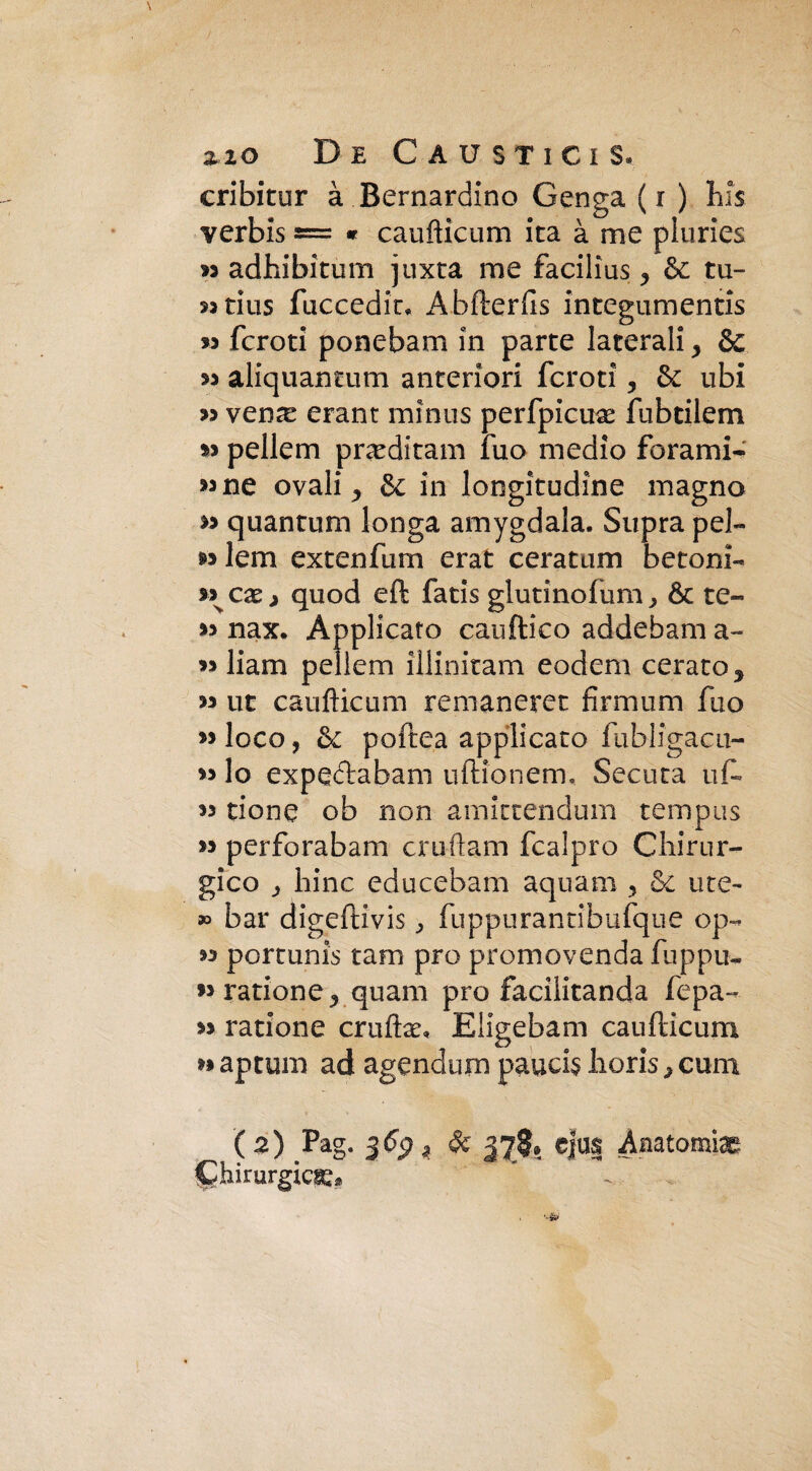 cribitur à Bernardino Genga (r ) bis verbis = « caufticum ita à me pluries m adhibitum juxta me facilìus , & tu- 33 tius fuccedin Abfterfis integumentis « fcroti pone barn in parte laterali y & « aliquantum anteriori fcroti, &: ubi 33 ven^e erant minus perfpicuce fubtilem 33 pellem pixeditam fuo medio forami- >3 ne ovali y & in longitudine magno 33 quantum longa amygdala. Supra pel- 33 lem extenfimi erat ceratimi betoni- quod eft fatis giu tino fu m , & te- 33 nax. Applicato cauftico addebam a- 33 liam pellem illinitam eodem cerato y 33 ut caufticum remaneret firmimi fuo 33 loco, & poftea applicato fabligacu- 33 lo expeftabani uftionem, Secata ufi* 33 rione ob non amittendum tempus 33 perforabam cruftam fcalpro Chirur¬ gico 3 hinc educebam aquam , & ute- » bar digeftivis ^ fuppurantibufque op- 33 portunis tam prò promovenda fuppu- >3ratione^ quam prò faciiitanda fepa- 33 ratione cruftae, Eligebam caufticum 33 aptum ad agendum paucis horis > cuna ( z) Pag. $6$ z Se 37$.. c|u| Anstorni^ jQhirurgicge*