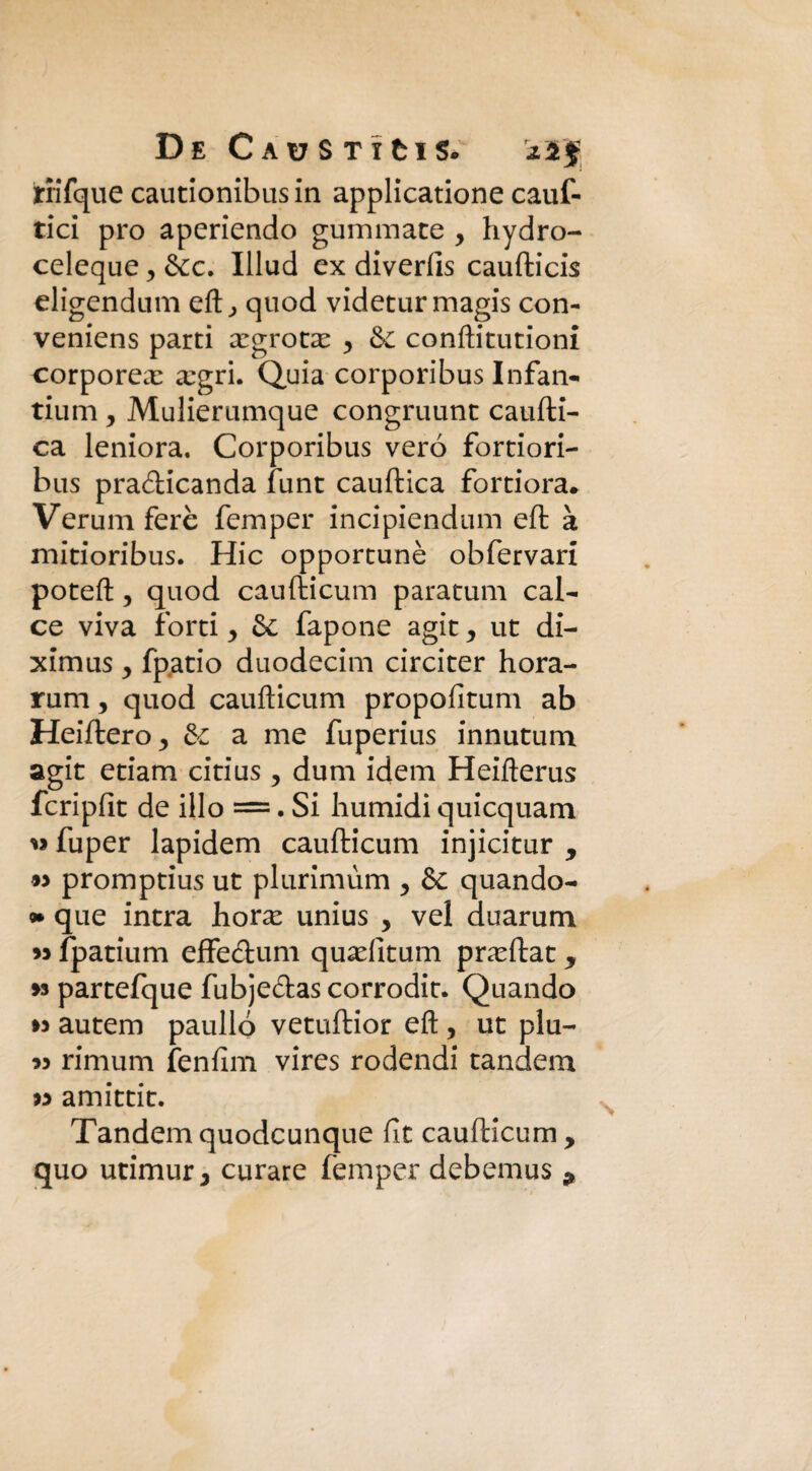 riifque cautionibusin applicatione cauf- tici prò aperiendo gummate y hydro- celeque, &c. Illud ex diverfts caufticis eligendum eft, quod videturmagis con- veniens parti xgrote y & conftitutioni corporea: xgri. Quia corporibus Infan¬ tami y Mulierumque congruunt caufti- ca leniora. Corporibus vero fortiori- bus pradicanda funt cauftica fortiora* Veruni ferè femper incipiendum eft à mitioribus. Hic opportunè obfervari poteft, quod caufticum paratum cal¬ ce viva forti y & fapone agit y ut di- ximus y fpatio duodecim circiter hora- rum, quod caufticum propofitum ab Heiftero^ de a me fuperius innutum agit edam citius , dum idem Heifterus fcripfit de ilio =. Si humidi quicquam « fuper lapidem caufticum injicitur , » promptius ut plurimùm y de quando- que intra horx unius y vel duarum m fpatium effedum quaditum pra^ftat, >9 partefque fubjedas corrodit. Quando » autem paulló vetuftior eft , ut piu- « rimum fenfim vires rodendi tandem « amittit. Tandem quodeunque fit caufticum , quo utimur 3 curare femper debemus ^