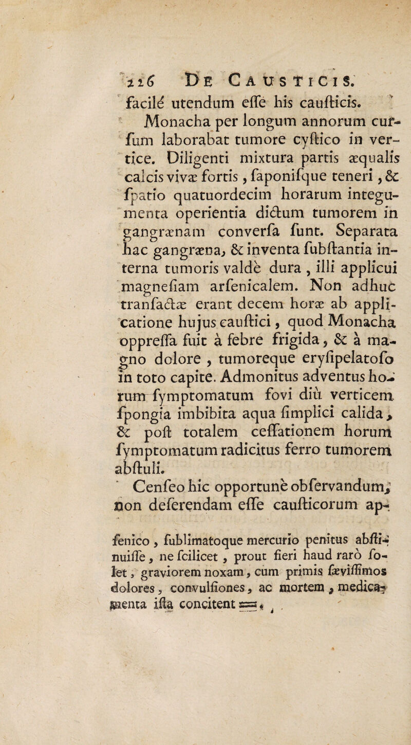 facilé utendum effe his caufticis. Monacha per longum annorum cuf- fum laborabat tumore cyftico in ver¬ tice. Diligenti mixtura partis aequalis calcis vivx fortis, faponifque teneri, & fpatio quatuordecim horarum integu- menta operientia didum tumorem in gangraenam converfa funt. Separata hac gangrama., Se inventa fubftantia in¬ terna tumoris valdè dura , illi applicui magnefiam arfenicalem. Non adhuc tranfadx erant decem horx ab appli- catione hnjus eauftici, quod Monacha oppreffa fuit à febre frigida, & à ma¬ gno dolore 9 tumoreque eryfipelatofo in toto capite. Admonitus adventus ho- rum fymptomatum fovi diù verticem fpongia imbibita aqua fimplici calida> & poli totalem ceffationem horum fymptomatum radicitus ferro tumorem abftuli. Cenfeo hic opportune obfervandum* non deierendam effe caufticorum ap- fenico y fublimatoque mercurio penitus abili? muffe, ne feilieet , prouc fieri haud raro fo- let , graviorem noxam, cum primis fieviffimos dolores 5 convulfiones, ac mortemi 9 medica? Ideata ifta concitene « « à .