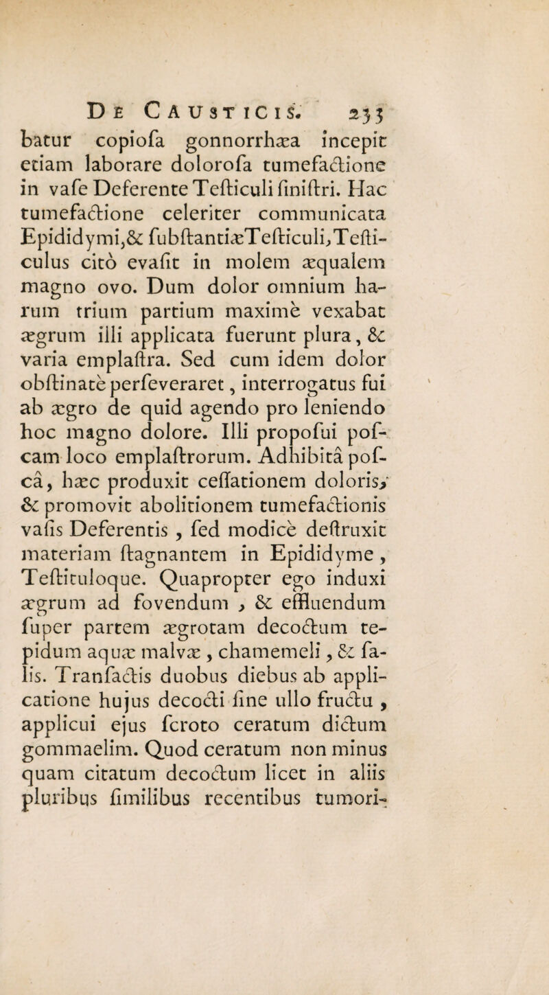 batur copiofa gonnorrhxa Jncepic etiam laborare dolorofa tumefadione in vafe Deferente Tefticuli fmiftri. Hac tumefadione celeriter communicata Epididymij& fubftantiasTefticulbTefti- culus citò evafit in molem asqualem magno ovo. Dum dolor omnium ha- rum trium partium maxime vexabat aegrum illi applicata fuerunt plura, de varia emplaftra. Sed cimi idem dolor obftinatèperfeveraret, interrogatus fui ab xgro de quid agendo prò leniendo hoc magno dolore. Illi propofui pof- cam loco emplaftrorum. Adhibitàpof- cà, hxc produxit ceffationem dolorisi & promovit abolitionem tumefadionis vaiis Deferentis , fed modicè deftruxit materiam ftagnantem in Epididyme , Teftituloque. Quapropter ego induxi argrum ad fovendum y &. effluendum fu per partem regrotam decodum te- oidum aqiicT malvx , chamemeli, & fa- . is. Tranfadis duobus diebus ab appli- catione hujus decodi fine ullo frudu , applicui ejus fcroto ceratum didum gommaelim. Quod ceratum non minus quam citatum decodum licet in aliis pluribqs fimilibus recentibus tumori-