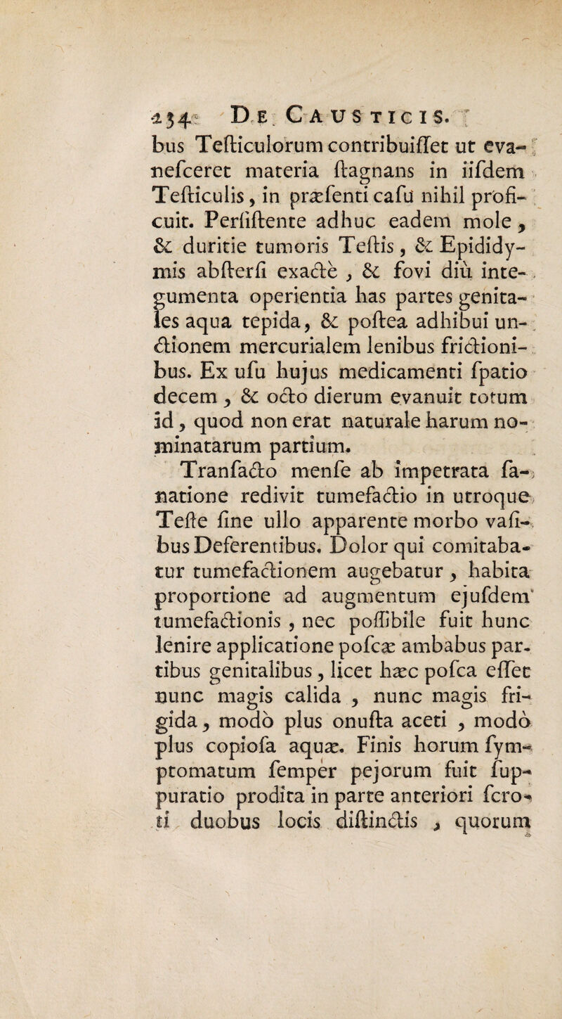 bus Tefticulorum contribuiffet ut eva- nefceret materia ftagnans in iifdem Tefticulis, in pr^efenti cafu nihil profi- cuit. Perliftente adhuc eadem mole y Si durine tumoris Teftis, & Epididy- mis abfterfi exadè , & fovi diù inte- gumenta operientia has partes genita- les aqua tepida, & poftea adhibui un- dionem mercurialem lenibus fridioni- bus. Ex ufu hujus medicamenti fpatio decem y & odo dierum evanuit totum id 3 quod non erat naturale harum no- minatarum partium. Tranfado menfe ab impetrata fa-; Barione redivit tumefadio in utroque Tede fine ullo apparente morbo vali- busDeferentibus. Dolor qui comitaba* tur tumefadionem augebatur , habita proportione ad augmentum ejufdem tumefadionis , nec poffibile fuit hunc lenire applicatione pofcx ambabus par. tibus genitalibus 3 licer hxc pofca effet nunc magis calida , nunc magis fri¬ gida ^ modo plus onufta aceti y modo plus copiofa aqux. Finis horum fym- ptomatum femper pejorum fuit fup- puratio prodita in parte anteriori fero* ri duobus locis diftindis > quorum