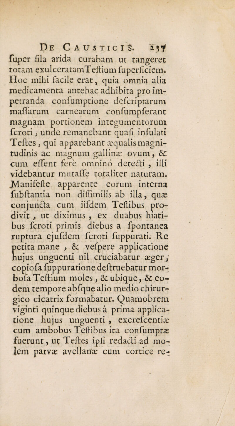 De Caustic i S. 'ijf fuper fila arida curabam ut tangerec totani exulceratamTeflium fuperficiem. H oc mihi facile erat, quia omnia alia medicamenta antehac adhibita prò im- petranda confumptione defcriptarum. maffarum carnearum confumpferant magnam portionem integumentorum feroci, unde remanebanc quali infialati Teftes; qui apparebant aequalis magni¬ tudini ac magnum galiina: ovum, &C cum effent fere omninó decedi , illi videbantur mutaffe totaliter naturarne Manifefte apparente eorum interna fubftantia non diffimilis ab illa, qu^ conjunda cum iifdem Teflibus pro- divit j ut diximus, ex duabus Iliaci— bus fcroti primis diebus a fpontanea ruptura ejufdem fcroti fuppurati. Re petita mane , &c vefpere applicatione hujus unguenti nil cruciabatur ceger, copiofa fuppuratione deftruebatur mor- bofa Teftium moles, & ubique, & eo^ dem tempore abfque alio medio chirur¬ gico cicatrix formabatur. Quamobrem viginti quinque diebus à prima applica¬ tione hujus unguenti , exerefeentia: cum ambobus Teftibns ita confumpta: fuerunt, ut Teftes ipfi redadi ad mo- lem patvae avellana: cum cornice re-