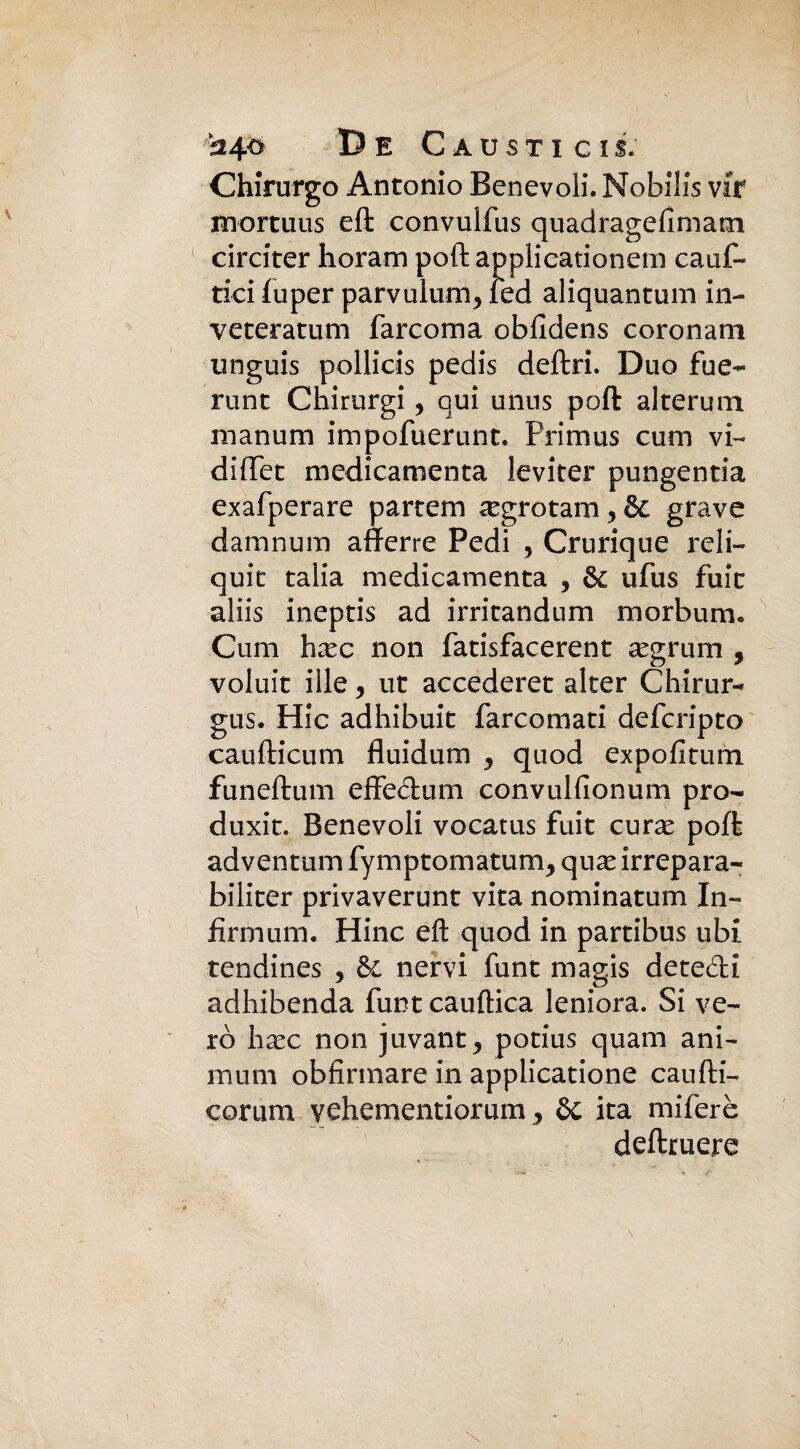 I ^4° De Caustici!. Chirurgo Antonio Benevoli. Nobilis vit mortuus eft convulfus quadragefimam circiter horam poli applieationem cauf- tici fuper parvuium3 led aliquantum in- veteratum barconi a obfidens coronam unguis pollicis pedis deliri. Duo fue- runt Chirurgi, qui unus poft alternai manum impofuerunt. Primus cum vi- diffet medicamenta leviter pungentia exafperare partem ^egrotam 3 & grave damnum afferro Pedi , Crurique reli¬ quie talia medicamenta 3 & ufus fuit aliis ineptis ad irritandnm m orbimi. Coni hxc non fatisfacerent asgrum , voluit iile 9 ut accederet alter Chirur- gus. Hic adhibuit farcomati deferipto caufticum fluidum 3 quod expofitum funeftum effeclum convulfionum pro- duxit. Benevoli vocatus fuit curx poft adventum fyniptomatum3 qux irrepara- biliter privaverunt vita nominatum In¬ firmimi. Hinc eft quod in partibus ubi tendines 3 & nervi funt magis detedi adhibenda funt cauftica leniora. Si ve¬ ro h^ec non juvant3 potius quam ani- mum obfìrmare in applicatione canfti- corum vehementiorum y Se ita miferè deftruere \