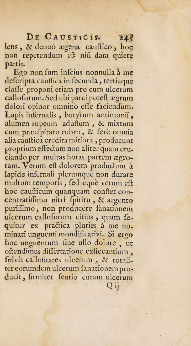 lens , & denuó Egeria cauftico y hoc non repetendum eft nifi data quiete partis. Ego non fum infcius nonnulla à me defcripta cauftica in fecunda y tertiaque claffe proponi etiam prò cura ulcerum calloforum. Sed ubi parci poteft egrum. dolori opinor omninò effe faciendiim* Lapis infernalis y butyrum antimonii, alumen rupeum aduftum ^ & mixtum cum precipitato rubro, & fere omnia alia cauftica eredita mitiora, producunt proprium effe£tum non aliter quam cru¬ ciando per multas horas partem egro- tam. Verum eft dolorem produetum à lapide infernali plerumque non durare multum temporis y fed eque veruni eft hoc caufticum quanquam conftet con- centratiflimo nitri fpiritu y & argento purifiimo^ non producere fanationem ulcerum calloforum citius y quam fe- quitur ex pratica pluries à me no¬ minati unguenti mondificativi. Si ergo hoc unguentum line ullo dolore , ut oftendimus differtatione exficcantium , folvit callofitates ulcerum & totali- ter eorumdem ulcerum fanationem pro¬ duciti firmiter fentio curam ulcerum Qij
