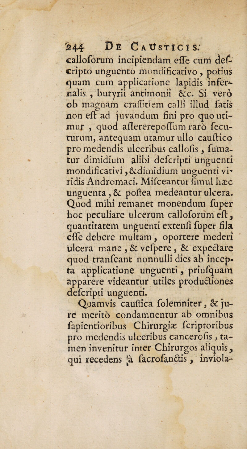 calloforum incipiendam effe cùm def- cripto unguento mondificativo , potius quam cum applicatione lapidis infera nàlis y butyrii antirnonii &c. Si vero ob magnani craffiriem calli illud fatis non eft ad juvandum fini prò quouti- mur , quod aflererepoffuni raro fecu- turum, antequam utamur ullo cauftico prò medendis ulceribus callofis 3 fuma- tur dimidium alibi defcripti unguenti mondificativi ,&dimidium unguenti vi- ridìs Andromaci. Mifceantur fimui hax unguenta,& poflea medeanturulcera. Quod mihi remanet monendum fuper hoc peculiare ulcerum calloforum eli, quantìtatem unguenti extenli fuper fila effe debere multarti, oportere mederì ulcera mane , vefpere, & expedare quod tranfeant nonnulli dies ab incer¬ ta applicatione unguenti, priufquam apparere videantur utiles produdiones defcripti unguenti. Quamvis cauftica folemnker, & ju- re meritò condamnentur ab omnibus fapientioribus Chirurgia^ fcriptoribus prò medendis ulceribus cancerofis , ta¬ lli e n invenitur inter Chirurgos aliquis s qui recedens [à facrofandis > inviola-