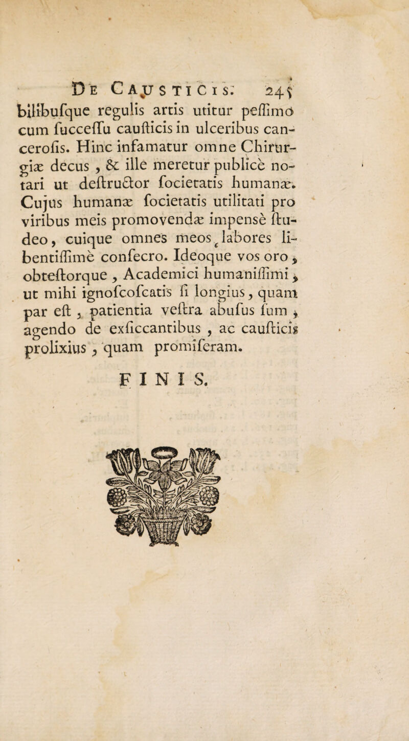 De Gajjstic'is: 24$ bilibufquc regulis artis utitur peffimò cum fuccefifu caufticis in ulceribus can- cerofis. Hinc infamatur omne Chirur¬ gia decus , & ille meretur pnblicè no- tari ut deftru&or focietatis humanaé'. Cujus humana; focietatis utilitati prò viribus meis promovenda impensè fhi- deo, cuique omnes meos ^ labores li- bentiffimè confecro. Ideoque vos oro 9 obteftorque , Academici humaniffimi * ut mihi ignofcofcatis fi longius, quam par eli 5 patientia veftra abufus fum * agendo de exficcantibus , ac caufticis prolixius j quam promiferam. FINI S.
