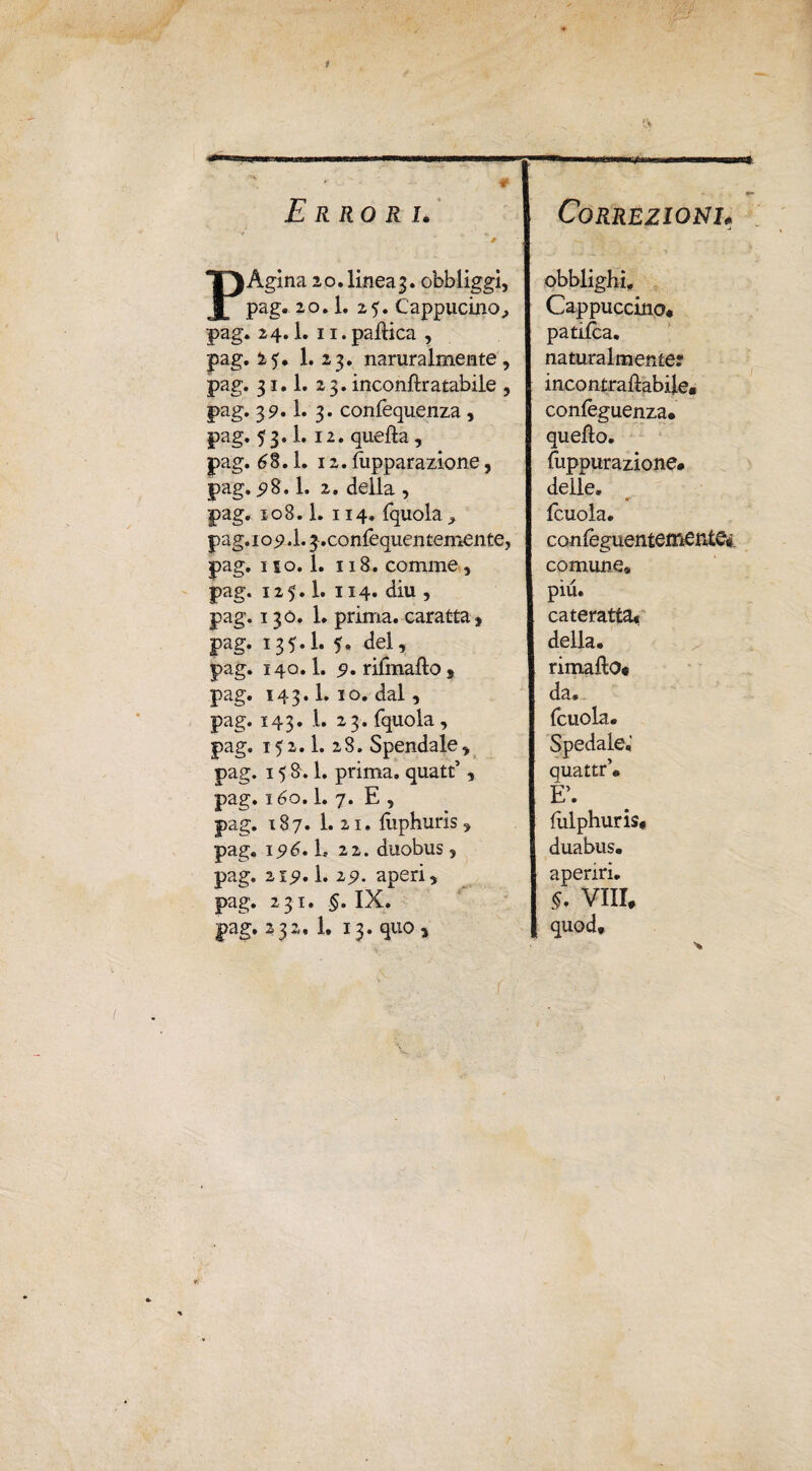 Errori. * ■, Correzioni. TQAgina lo.linea^. obbliggì, JL pag. 2 0.1. 25. C'appucino, pag. 24.I. 11. paflica , pag. 25. 1. 23. naruralmente, pag. 31.I. 23. inconflratabile , pag. 39.1. 3. confequenza, pag. 53.1. 12. quella , pag. 68.1. 12. fiipparazione, pag. 98.1. 2. della , pag. 108.I. 114. fquola ^ pag.109.1.3 .confeauen temente, pag. 1 so. 1. 118. cornine, pag. 125.I. 114. diu , pag. 130. 1. prima, caratta, pag. 135.I. 5. del, pag. 140.I. 9. rifmafto , pag. 143.I. io. dal, pag. 143. 1. 23. fquola, pag. 152.I. 28. Spendale , pag. 158.I. prima, quatt’, pag. 160.1. 7. E , pag. 187. 1. 21. liiphurìs, pag. 196. L 22. duobus, pag. 219.1. 29. aperi, pag. 231. §. IX. pag. 232, 1, 13. quo j obblighi. Cappuccino* patilca. naturalmente? inconiraftabiie. confèguenza* quello. fuppurazìone* delle. fcuola. confeguentementCi comune, piu. cateratta* della. rimafto* da. fcuola. Spedale,' quattr’. E\ fùlphuris# duabus. aperiri. §. Vili. quod»