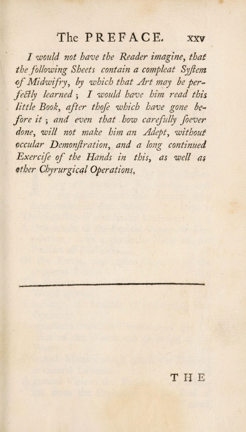 I would not have the Reader imagine, that the following Sheets contain a compleat Syftem of Midwifry, by which that Art may be per¬ fectly learned ; I would have him read this little Book, after thofe which have gone be¬ fore it; and even that how carefully foever done, will not make him an Adepts without o ccular Demonf ration, and a long continued Exercife of the Hands in thisy as well a$ other Chyrurgical Operations, THE