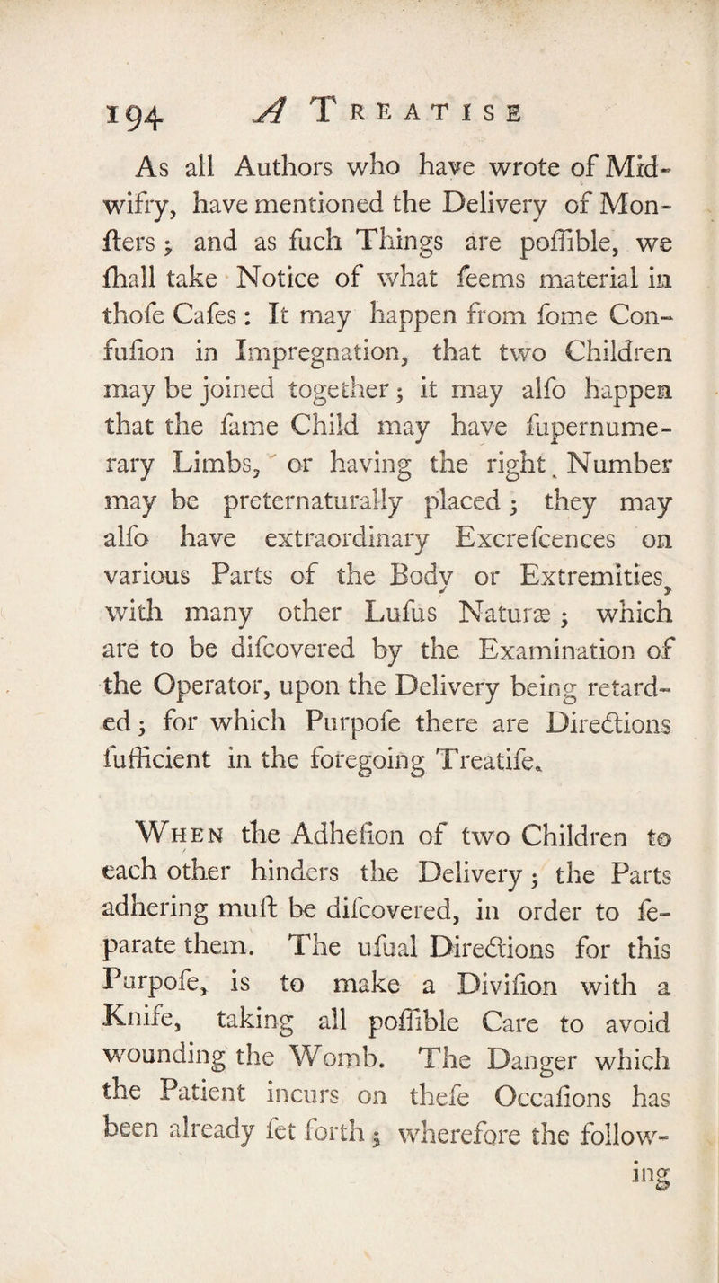 As ail Authors who have wrote of Mrd- wifry, have mentioned the Delivery of Mon- Iters ^ and as fuch Things are poffible, we fhall take Notice of what feems material in thofe Cafes: It may happen from feme Con- fufion in Impregnation, that two Children may be joined together; it may alfc happen that the fame Child may have fupernume- rary Limbs, or having the right . Number may be preternaturally placed; they may alfo have extraordinary Excrefcences on various Parts of the Bodv or Extremities j > with many other Lufus Naturse 5 which are to be difcovered by the Examination of the Operator, upon the Delivery being retard¬ ed ; for which Purpofe there are Directions fufficient in the foregoing Treatife* When the Adhefion of two Children to each other hinders the Delivery • the Parts adhering mull: be difcovered, in order to fe- parate them. The ufeal Directions for this Purpofe, is to make a Diviiion with a Knife, taking all poffible Care to avoid wounding the Womb. The Danger which the Patient incurs on thefe Occafions has been already let forth * wherefore the follow-