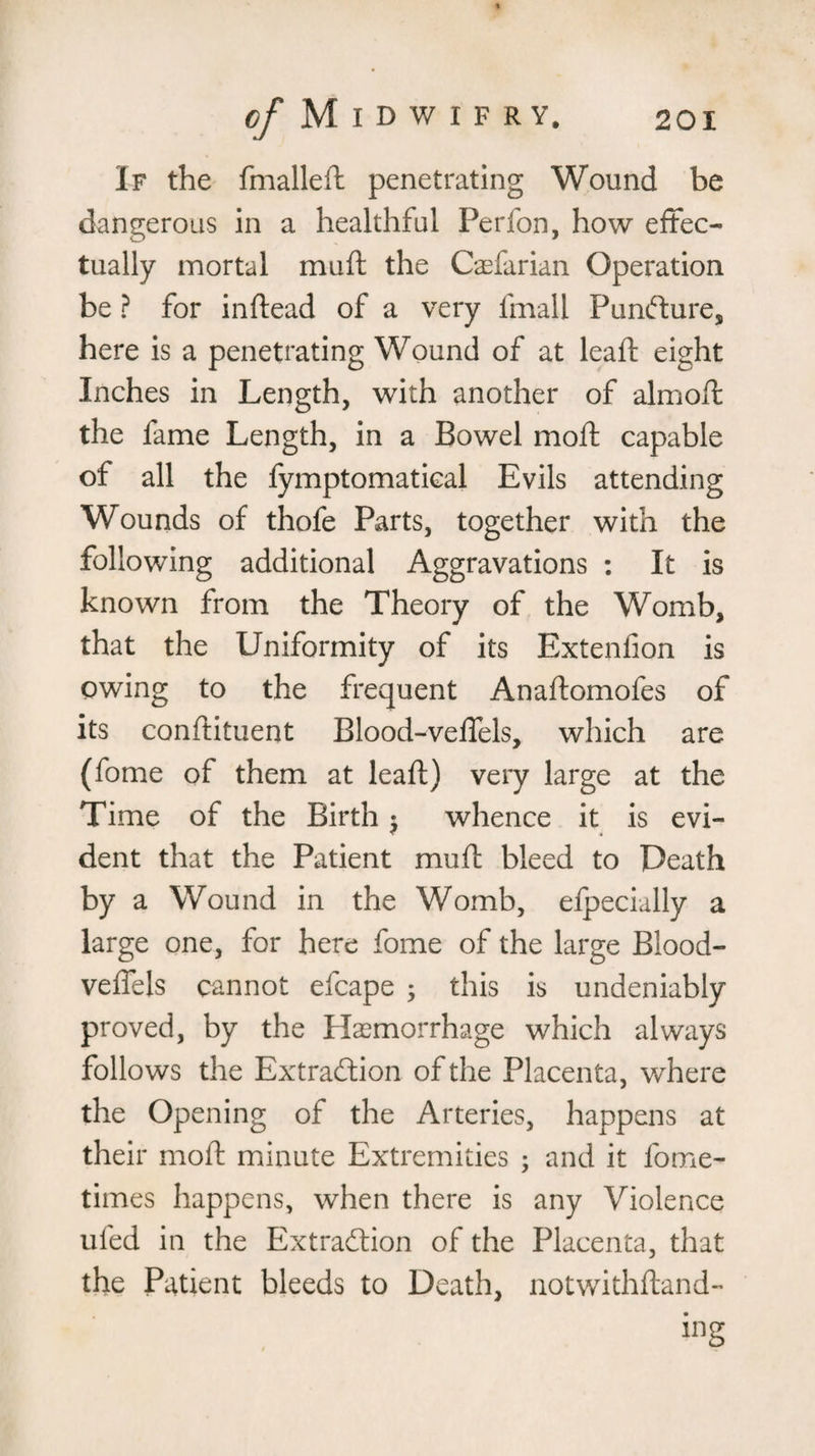 If the fmalleft penetrating Wound be dangerous in a healthful Perfon, how effec¬ tually mortal muft the Caefarian Operation be ? for inffead of a very fmall Punfture, here is a penetrating Wound of at lead: eight Inches in Length, with another of almoft the fame Length, in a Bowel moft capable of all the fymptomatical Evils attending Wounds of thofe Parts, together with the following additional Aggravations : It is known from the Theory of the Womb, that the Uniformity of its Extenfion is owing to the frequent Anaftomofes of its conftituent Blood-vefTels, which are (fome of them at leaf!) very large at the Time of the Birth $ whence it is evi¬ dent that the Patient muft bleed to Death by a Wound in the Womb, efpecially a large one, for here fome of the large Blood- vefTels cannot efcape ; this is undeniably proved, by the Haemorrhage which always follows the Extraction of the Placenta, where the Opening of the Arteries, happens at their moft minute Extremities ; and it fome- times happens, when there is any Violence ufed in the Extraction of the Placenta, that the Patient bleeds to Death, notwithftand- ing