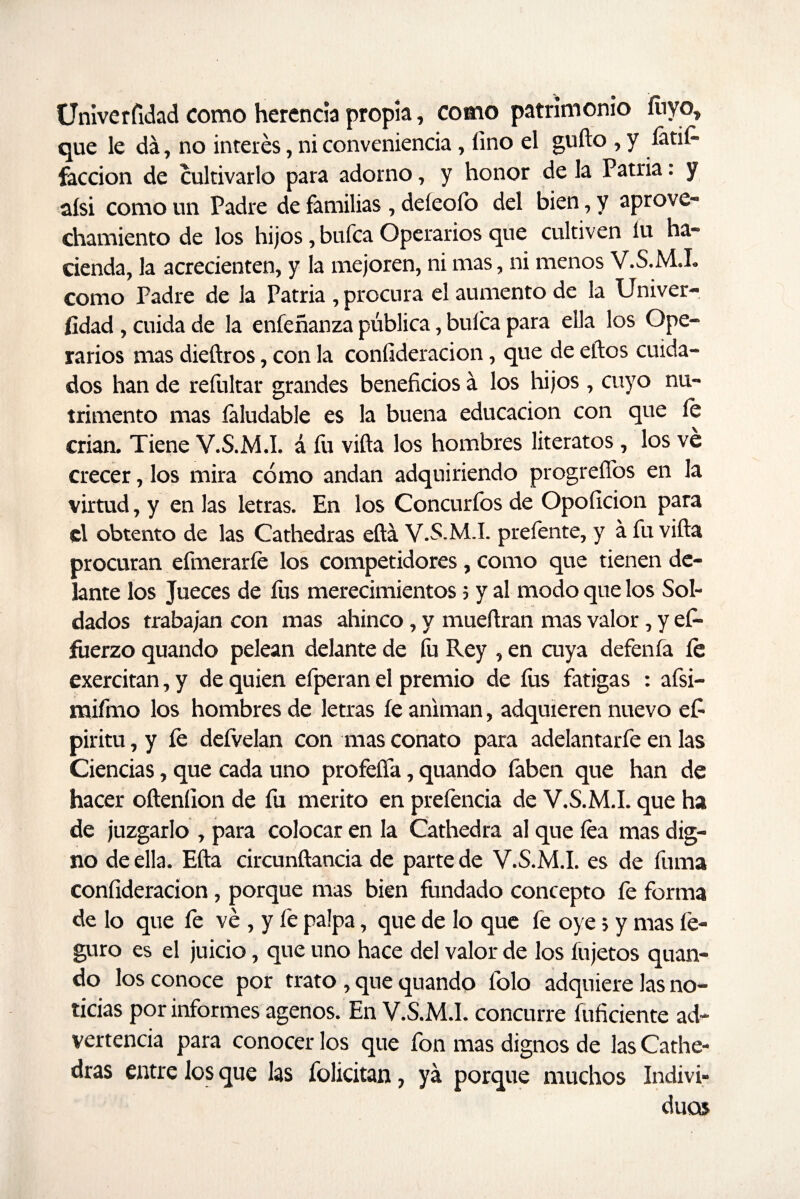 Univerfidad como herencia propia, como patrimonio luyo, que le da, no interés, ni conveniencia, lino el güilo , y íátií^ facción de cultivarlo para adorno, y honor de la Patria: y aísi como un Padre de familias , deíeolo del bien, y aprove¬ chamiento de los hijos, bufca Operarios que cultiven lu ha¬ cienda, la acrecienten, y la mejoren, ni mas, ni menos V.S.M.I. como Padre de la Patria , procura el aumento de la Univer¬ sidad , cuida de la enfeñanza pública, bulca para ella los Ope¬ rarios mas dieftros, con la coníideracion, que de ellos cuida¬ dos han de refultar grandes beneficios á los hijos , cuyo nu¬ trimento mas faludable es la buena educación con que le crian. Tiene V.S.M.l. á fu villa los hombres literatos, los ve crecer, los mira cómo andan adquiriendo progreíTos en la virtud, y en las letras. En los Concurfos de Opolición para el obtento de las Cathedras ella V.S.M.L preíente, y á fu viña procuran efmeraríe los competidores, como que tienen de¬ lante los Jueces de fus merecimientos 5 y al modo que los Sol¬ dados trabajan con mas ahinco, y mueílran mas valor, y es¬ fuerzo quando pelean delante de fu Rey , en cuya defenfa le exercitan, y de quien efperan el premio de fus fatigas : afsi- mifmo los hombres de letras le animan, adquieren nuevo efi piritu, y le defvelan con mas conato para adelantarfe en las Ciencias, que cada uno profeífa, quando faben que han de hacer oíteníion de fu mérito en prefencia de V.S.M.l. que ha de juzgarlo , para colocar en la Cathedra al que lea mas dig¬ no de ella. Ella circunílancia de parte de V.S.M.l. es de fuma coníideracion, porque mas bien fundado concepto fe forma de lo que fe ve , y fe palpa, que de lo que fe oye 5 y mas fe- guro es el juicio, que uno hace del valor de los íujetos quan¬ do los conoce por trato, que quando folo adquiere las no¬ ticias por informes agenos. En V.S.M.l. concurre íuficiente ad¬ vertencia para conocer los que fon mas dignos de las Cathe¬ dras entre los que las folicitan, ya porque muchos Indivi¬ duos