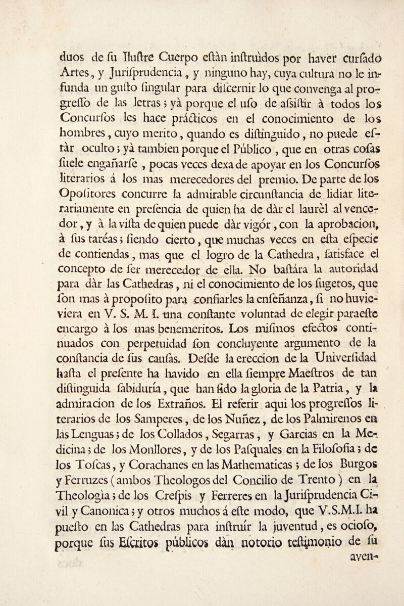 dúos de fu Iluftre Cuerpo eftán inftruidos por haver curiado Artes, y Jurifprudencia, y ninguno hay, cuya cultura no le in¬ funda un güito Ungular para diícernir lo que convenga al pro- greffo de las letras 5 ya porque el ufo de afsiftir á todos los Concurfos les hace prácticos en el conocimiento de los hombres, cuyo mérito, quando es diítínguido, no puede ef- tár oculto> ya también porque el Público , que en otras cofas fílele engañarle , pocas veces dexa de apoyar en los Concuríos literarios á los mas merecedores del premio. De parte de los Opoíitores concurre la admirable circunítancia de lidiar lite¬ rariamente en pretenda de quien ha de dar el laurel al vence¬ dor , y á la villa de quien puede dar vigor, con la aprobación, á fus tareas > lleudo cierto, que muchas veces en eíta eípecic de contiendas, mas que el logro de la Cathedra, íátisface el concepto de fer merecedor de ella. No baftára la autoridad para dar las Cathedras, ni el conocimiento de los fugetos, que fon mas á propolito para confiarles la enfeñanza, fi no huvie- viera en V. S. JVL L una confiante voluntad de elegir paraeftc encargo álos mas beneméritos. Los mifmos efectos conti¬ nuados con perpetuidad fon concluyente argumento de la conftancia de fus caulas. Defde la erección de la Univertidad halla el prefaite ha liavido en ella íiempre Maeftros de tan diftinguida labiduría, que han fido la gloria de la Patria, y la admiración de los Extraños. El referir aqui los progrefíos li¬ terarios de los Samperes, de los Nuñez, de los Palmirenos en las Lenguas; de los Collados, Segarras, y Garcías en la Me¬ dicina ; de los Monitores, y de tos Pafquales en la Filofofia j de los Tofcas, y Corachanes en las Mathematicas > de los Burgos y Ferruzes (ambos Theologos del Concilio de Trento) en la Theologia; de tos Crefpis y Ferretes en la Jurifprudencia Ci¬ vil y Canónica > y otros muchos á elle modo, que V.S.M.I. ha pueíto en las Cathedras para inftruír la juventud, es ociofo, porque fus Efcritos públicos dan notorio teftipionio de fu aven-