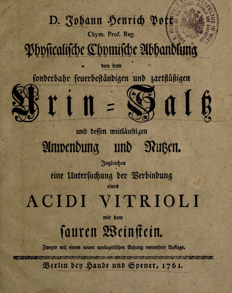 bctt 5em \ font>crba^r feuerbej^ditbigen unb jartflü^iäcit » unb beffcn wcifldufti^cn 3lntt)enbiina unb 9?ii0itn. eine Unterfuc^unö bet SSerbinbun^ me$ ACIDI VITRIOLI ntie bem faiircn SBdnlietn. 3tt>ei;(e mif einem neuen a}>olo3etlfc^en Sfn^ang uerme^rte Sluflage# aSetlin be^ Jjiaube unö ©pcner, 1761.