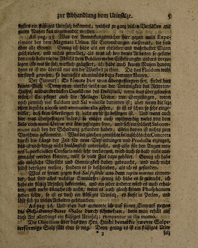 jtir bom Urinf&tje. Mmmt^ tvHiffe^ ß gan$ bMep^!^vßIßm mit gutm^u^mf^.mgemntiet nctkni^.. /^ n- -'C y.,■'■!•:; a, : i Ad pag; 35. D« 2hiniitfuii9^mäd;ei:lper gegen wein Expe-^ riment kn km MägmateUrinae für SmirenDungen cmjjreuetf Öie fut& c^ne aBe ©mnb. ©ewig icf) bnk afö ein eklidjecunl) walrkftec 9J?min gefcbfUkn, «nt» nicbtö gemelktf alö wag ieb kt):öcnen Steifen fogefum^ öen:»»idf ^abeniebie-2lt)f(tf)t knüBublicdwetne-ISfelaßrung^n anbcrö torju*? legendfe-wi^ffeiWiWWlid/gedufiert)- nucb leintn®«^en kmon/ benn ed ift mir überall nur um bie SBarbcit ju tbun. !t)a bud Fluidum tttotji »erflopjl geroejettf fo botni^d alumltiüfedf aju fommenrfünnen. 5)erSinrourf; £e(omttebierwaaAber{t<^te!Teitfey, ftnbetbWJJ feinert'^Jifc^ vl^twi'iitan werfetr(eid)t!an ber UnrdnigEeif bed Dtetorten« J^atfed) tunbtürbbrbiiEenCoiifiileßz be^ DsBitfllaeij» wenn tbadübergefaufen ©dipftegef nud;) <bie;Rf^llagoltlrÄre nut.'überjupeigcn, wem» npd) jiemlid) biel fluidum unb Sal volatile barinnen ijl; aber wenn bie (cje Kren Bqoida;Ol^Gfe tmbammomacalia gid|en>. fb iji ed fcbon fpfebceinge# btilet’,. baf feint4(5er|leigen fodefd^tuiebk jM'-beförgcn ifl. link w auch biK tt>ad dbefgeftiegen'n)4r«<ik;f) jM^te aud; wjtftwdnbig biefrd bon bem tpmmuni iÜrinae mit fthergdliegcn fepn, unb jtd) ein fotdjedl Salcom* roune aud) bep ber ©cfteibung gefunben haben, güdnbabon ift nid)td jum 5ßorfd)ein gtfbmmen. ’ ^ad bergleid)en gemif£bttfalinifd)6bItd)teConcreta burd» bifc'Sdnge ber Seit für ntue OSerbinbungen tmb Produöa erzeugen, bddifl'Hbcb'l'ange nicht knidugfid) unterfucht, unij alfo für ben Slugen mei? ned-fuFbrliciellen Cenforis ttöd) feftr »erborgen, wirb au^ fo ba(b nicht aud? ^ndck-werbcn linnen,:urfeil fo »ielc geif baaugehicet. ? ©«nugichhnbe ä(e «ligliche ‘33dr(td)t unb ©enauigfeil babet) gebraucht, unb mi^ nicht felbji betrögen woBen, fonbern ed fo bcfhtieben, o(d id) ed gefunben. ■. QGBad et ferner gegen bad SalfufihiU Mt» beiit capite morMo cinwen« befj bad ftnb aBed nid;tige Sinwdtjej- genug id; hohe ed fo gemacht, ich habe ein jtüf in Urinfalj kf emmien, unk ein feber önberer ttürb ed aud) erhol« Ktt,“Unb mek brauche ich nicht,' wenn ed oud; gleich leinen Phofphorum geben foBte, fo ift ed hoch ein ^pfigOd Urinfalj, ed fiieft in perlen, unb ldttftchüu»ieien2lrbeifengebtaud)en. ; • . Ad'^ag. 3d. Unb>eben bad antworte ich äuf feinettetSinwurfgege« trte' :^|»net5eti, benn tnaii erhwt auf biefe 2lrt oBerbingd ein flu^iged Urinfalj: rumpantur ut ilia momo. : ^ ®ie Objeaiön Aber badbon c^enfet bemeirtte @alp<? ktformig« ©al^'fdttt eben fo weg? Söenn genug; ed eirflöipiged, Urin? * 3 fflia