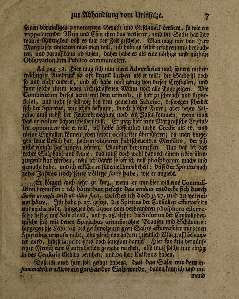 iur Urin{atje. fiittett bbjmWft^^penetrantert ©ijucf) Mnb @e((J)macf b<rti«e, fo twe ein vappefcirenber '3Bein unt> (S^ig eben baö wrlimt; unö We @acl)e iI)W wä^ve fKiibt^feit baß e^ wit bec geif gc^;e^. sOJanniag mit wni;)erc giJlargeafen öbjiciwn ronö man will, icf) ^a6c «ö felbU eefabren unb beobacl)» Mi :unt> barauflaiin id) fu^en, bab« bobc eö alö eine nbtbige nnb nüilid^ Obfervation bem Publtco communiciref. « ' f Ad pag 3 8.. J^itt mag pcb nun mein Adveefarius na^ fönem nieixr» frdcbffgen ^uöbruöP fb «ft tt»nt Ud^eti aH tt wilft Die ^ddje i|^ Dod> fp «nö md)b artbcrdV' «ttD ftf) bgbe nodiaenug bon Diefcn S^rpfiaBe«/ ««D tarni fPldK einem /eben ie(|tid;äffenen iOmnn nbd) alle ^age jeigen. SDfe Cörabinätion' biefed acidi mit pifm urinofo, i|l J« fcbwacb tmb fuper* ficiel, unb tii^t fb fe0 wi;c beniJem gemeinen Salmiac, beßwegen fd>eibet fid) ber Spirieusj wief^bnbefgnnf, burd) b(bfed feitetj aber bepm Sal- .mTiaa mi^ ;Wb|f bet Se^bew'i^trg nocb ein gufa^fommen, wenn man üri'nbfum Bd|>on fcpiiiDen Will.. £r mag Wt feine 3)Jargrapfd)e Crpfial« im opponirert Wie et wiB/ 'tcb'^abe bbi^uflicb mebe Credit old er, «nb meine SrmiaKen fSnnen /eben foforf ocularifer öberföbren; ba man binge« ’g'eh;frine urfaebbm, foimern'obfcuren f!ic{)ffd)euettbcn 93Jenfd)en, Derßcb tiitbeeinmill bge nennen Dürfen, ©lauben bepjumejfen. Unb ba§ id) Dad ‘tecbw @%',|gbe unb fenne, Dad mug Doeb wobl babtird) einem jeben öbet« 'jeugertWflai'werben, wieil idrbftmft fo oft ii|) will phofphqram madje unb gemachtbgbe, unbid) erfläre edfäreine.Unwabrbeit: bagbecSfiri/M/nad; jehn i^g^irert n«<^ tein# x>«lUgeyor« wie er angiebf. ^ ;..'€r ^^m,t dud) ifebr ju furj, wenn er mir hier wiffeinc Contradi- ßioH brnmenm; hnwe hwe Sefngc önb är/dam entbecfe (ich but^ ,ßalia urmt^a unb (dccUbtaß^a, xnelt^eis ich vht> 28 V!trneU n« hatte. 3d; bnbe p. 27. gefegt, Der Spiritus Der Crpfiallen elFerVefcire ^itacidis nid)t, hingegen Der liquor rjom DerbranDten phdfphoro efFervc' feite heftig mit Sale alcaliunb p. 18. fiebit: Die Solution Der Crpflalle Der« ^)!d)e jid) mit- Denen Spiritibus urinofis. obue 55raufen unb ©ebdumen: hingegen bje Solution bcdgefd)moljetten,|ren @aljed effervefeire mitbenen Spiritibu^uripofis nidjt,^ Dbdjgleid^bongntern (nemlicb ®lacgraf) bebaup# fet wirb,‘inbep läturire 1td)d Doch fangfam bamffc <S)ier fan fein Dernönf» tiger ?9len(d/eine Sontrabittion gewähr werben, affo muf fold;e nur ein|ig in bef ^nfofis %birn beruhen, unb,Da,ihre Exiftenz baben. ©ag ich aneb b«* fmii gefügt bubens, bnlj tas mit bem h- ßammabiH troßintiinsans ruiber ^hfiwerhe,^ Dgb^n fgtin id; ugb nie« ■■ > manb f ^