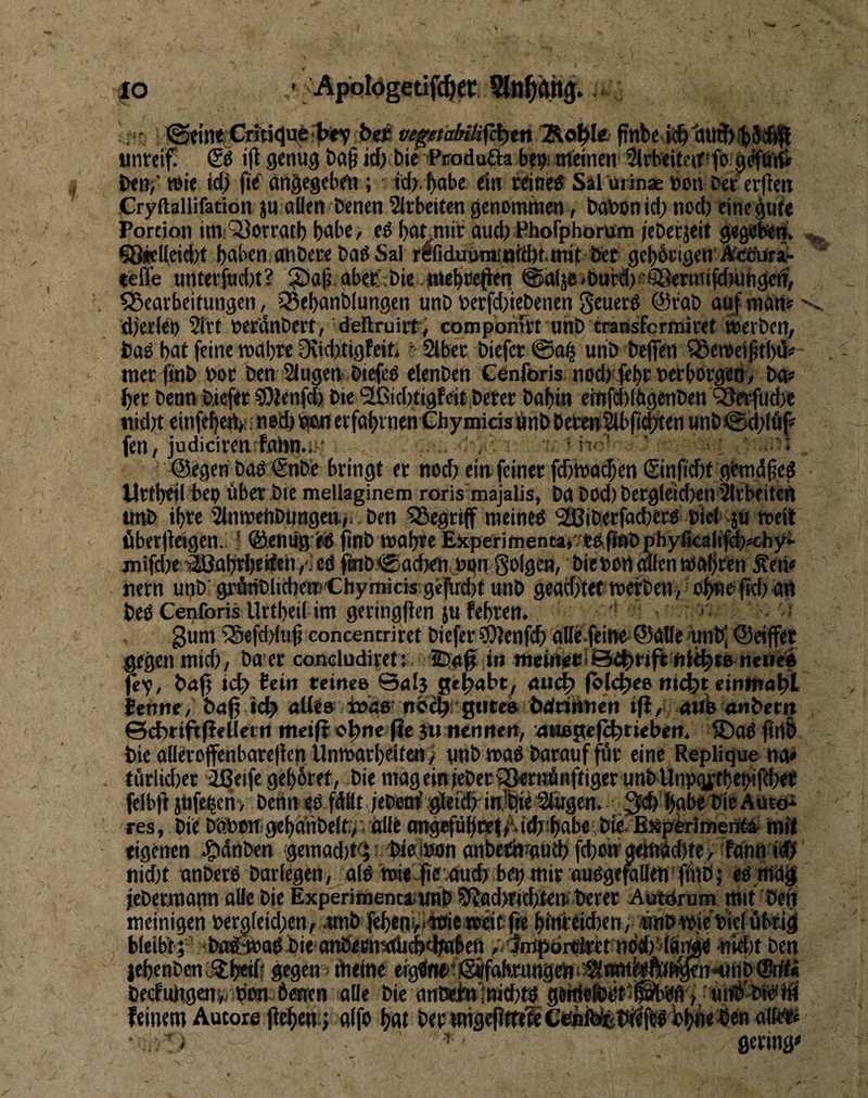 IO Apblögetiff^cr, ^Stillt Critiijufe'jbitv bejc iWjg'//aM/fcl)tn/Äo|ile pttbc unreif! Sö ift genug böß icf; bie iPcodufta br^i meinen Slrbeiteirfo g^örfi i)en/ wie id) fie' angegeben; td;.f)abr ein rdne^ Sal ut inae non Der erfien Cryftallifadon ju allen Denen SIrbeitcn genomtnen, DaUon id; ncd) eine gute Portion im;‘53orratl) habe, ed ba^mir aud) Phofphorum jeDerjeit gegebiem ?8ieUcid)t haben onDere Daß Sal refiduomiuiÄMnit Der gebbrigen ÄctJora- teffe unterfud)t? ?)a^. aber .Die .mebreOen @a(je>Dutd)fifi8ermij<b«ftgetf, ^Bearbeitungen, 33ebanD(ungen unD Derfd;ieDenen geuerß @raD ouf mani'' d)erleö 2irt Der'dnDert, deftruirt/ compbriirt uhD transfcrmiret iuerDen, Daß but feine reabre 0\id)tigfeit.' 2lber Diefer 00^ unD Deffen 95eroei^tl)ü#- tnet fmD Dor Den Singen Diefeß clenDen Cenforis nodyfebrnerborgeti/ Da« ber Denn Diefer 59lenf(fo Die ^id)tigf eit Derer Dabin einfdiiagenDen ^erfudje uidn einfebert). neiJ)i^erfabrneniChyinicisj]inDDeten^bft^en unD0(bläf' fen/judiciren fann.i^f ■ ii ’ ‘ i ©egen Daß ®nDc bringt er noch ein feiner fd)tt)a(J;en (Sinfidit gdndgeß Urtbdl Dep über Die mellaginem roris majalis, Da Dod) Dergleichen Vlrbeiteft unD ihre SlnroehDungen.». Den 55egri(f meineß ^i^iDerfacberß Diel ju weil überjldgen. * ©eniig eß jinD wabte EJcperimencav tßf<»Dphyficalif^#chyt jnifdK ®abt^i?eh,. eß ftnD 0acb<n ugn golgen, Die Dort dien wal)ren Äen« nern unD'g^nDlidjemChymicis gejpircbt unD geaditet roerDen, d^eficb att Deß Cenforis Urtbeil im geringflen jtt febren. ■ 3nni iBefdduß concentriret Diefer »Olenfcb aUe.feiW ©alle unDJ ©eiffet gegen mich/ Da er condudiret: 254^ ,1» tneineU'3e|)rtfr fiiibt8 neue4 fey, Drtfj ict? teilt teines &al$ gepabt^ ducfo (bicbee nie|^t eininabL ttnnt/ Dag icb aUe» tuisö- nbcbi gtite» Ddriiinen ifi, atlb^nDern ©cfetiftfieUerti meijlobne ge 3« ttennert, '4tiegef^tiebett. SDaß Die alleroffenbareflen Unmarbelten ^ unb maß Darauf für eine Replique na* türlicber llßeife gebbret, Die mageinteDer3>emünftiger unDUnD(ji;tbepiftbet felbg jttfeben, Denneß fdflt ;eDflm^gle^drin!t{^ei^^itg6n. ^^bgbrDleAütdi res, Die D'aDwtgebdnDelt,;-. alle (mg«fübt«l>‘d(h!babe,Die!BJtpiklmeri^ mit eigenen ^dnDen gemad)t<^! Dielwon anbettisgücb fd)ongetftä(®te> fOnn iiCI nid)t unDerß Darlegen, alß nsie ge outb bep mir außgefallen ftnö; eß mail jeDermann alle Die Experitnentäiwnp 9^d>ricbten< Derer Autörum mit Deri meinigeii Dergteid;en, .«nD febenyiitrie-uracffe bfnreid)en,ünDWiie Diel übrig bleibt; Dnöwoß Die anSeentdK^dwben ,.'3iiipör«tetno‘Ä)5lätWä nld)t Den lebenDeni^b^f gegen dieme ergijfiDtSifab«uttgen^’^t^felwf^n««Hb@t#« Decfungcnw Don. Denen alle Die aHD«ittlnid)tß gedefödt^^Wfl>, unD Dieilg feinem Autore geben; a(fo bd Der wnge|?tttlC«nfefet^j^ßb(^eDenalfttf •.] 4 ■ gering«