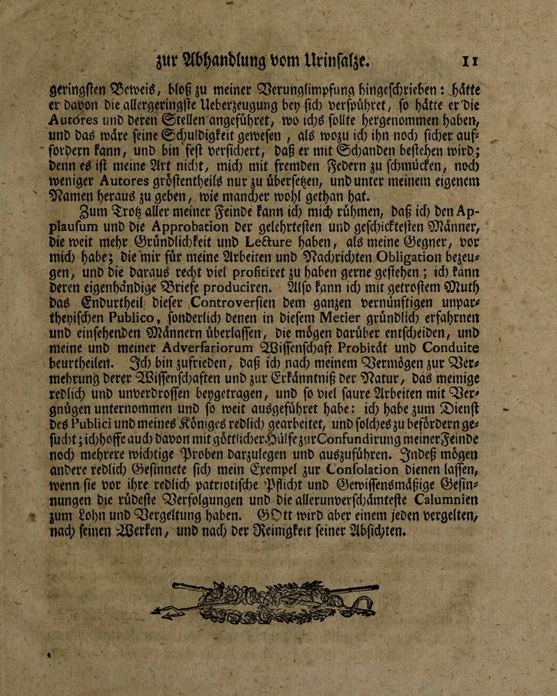 gwitigflen ?35ctt)eiö, Mc^ j« tneiticr QSerunflümpfung l^ingefdjricS'cti t erDaWn Die aUergeringlle Uebevjfugutig bet? ftcb bcrfpübvet, fo bdtte cr'bie Autt^res un& Deren ©teilen ongefübret, tt>o id;6 folite b^rgtiiommen bcibettf unD Daö tttdre feine ©c(;ulDigfeit gereefen , a(d »eju ief) ibn nod) fidter auf* ' fovDern feinn, unD bin'fe(l Deriidtevt, Do§ er mit ©djatiDen befleben mirD; ^ Denn ed i|l meine 2lrt nidtt, mid) mit fremben fiebern ju fcbmücfen, nod) weniger Autores gr5|lent()eild nur ju öberfc^en, unb unter meinem eigenem ' ^Rnnicrt ju geben, wie mandter mobl getban bnt* Suni ^ro^ aller meiner geinbe fann id) mid) rubmen, ba^ id) Den Ap- plaufum unb Die Approbation Der gelcbtfefien unb gefebiefteilen ^dnner, Die weit mehr ©runblkbfeit unb Lefture haben, alö meine ©egner, »or mid) bnbe; Die mir für meine Slrbeiten unb 9?ad)rid)tcn Obligation bejeu« gen, unb Die baraud red)tt>iel profitiret ju haben gerne geflebcn; id)fantt Deren eigenbdnbige Briefe produciren. ^Ifo fann id) mit gefrojlem SOlutf) bad Snburtbeil' biefer Controverfien Dem gonjen bernunftigen unpar« tbei)if(ben Publico, fonberlid) Denen in biefem Metier grünblid) erfabrneii unb einfebenben QJldnnern überlaffen, Die mügen Darüber entfdteiben, unb meine unb meiner Adverfariorum 'SBijfenfcbaft Probitdt unb Conduite beurtbeilert. Qd) bin jufrieben, Dag id) nacl) meinem ‘Vermögen jut 53er* mebrung Derer ‘2Bifienfd)affen unb jiir grfdnntnif Der '5?atur, bdd meinige reblicf) unb unberbrojfen bepgetragen, unb fo biel faure Slrbeiten mit '^er» . gnügen unternommen unb fo roeit audgefübret habe: id) habe jum 55ien(l bed Publici unb meined ^bniged reb(id) gearbeitet, unb foId)ed ju befbrbern ge* fud)t;id)boffcaud)bat>ortmitg6ttiid)er^üIfe3urConfundirungmeinergeinbe nod) mehrere tt)id)tige groben barjulegen unb aud3ufübren. ^nbef mbgen onbere reblid) ©cfinnefe jtd) mein Krempel 3ur Confolation bienen (ajfen, wenn fie por ihre reb(icf) patriotifdte 'Pflidtt unb ©ewiflcndmdfige @efin* nungen Die rübe(le 53erfo(gungen unb Die allerunperfd)4mte|le Calumnien - jum Sohn unb 53erge(tung haben. ©Ott wirb aber einem jeben Pergelten/ nad; feinen ;iS3erfen/ unb nod) Der üteinigfeit feiner 2lbfid)ten. %