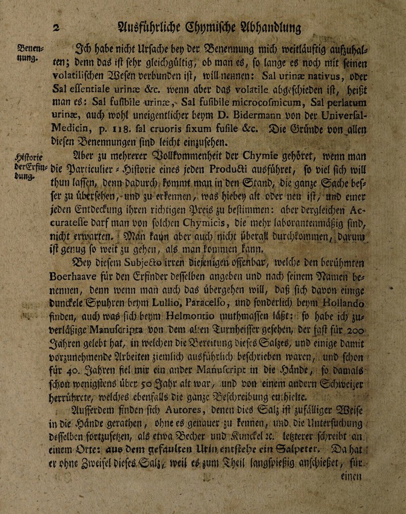 55enetiJj Hunt). Jgfffforfe i>er€i’pn: i{ . 3<f> Urfacf>e bet) bet ^Senennung mid) »eiridufttg aufju^t« tmi bctin baö iflfebr gfcic&gölfig, ob ttiön eö, fo fange e6 nod; ntif feinen volatiiifcben 2öefen betbunben i|lf itülnennent Salurinsenativus, obet Sal effentiale urinas &c. toenil aber bad volatile abgefd;ieben ifi, man eö: Sal fufibile -urinae, Sal fufibile mkrocofmicum, Sal perlatum urinae, aiK^ n)0^( uneigent(icf)er be^m D. Bidermann bon bet Univerfal- IVledicln, p. ug. fal cruoris fixum fufile &c. ®ie ©rfltlbe bOn^alfeil biefen iSenennungen jtnb (eid)t eitijufe^en. 2lber ju mebteret ‘SoUfbmnienbeit bet Chymie gebötet, wenn man bie ^articufiet # e^ifloric eineö /eben Produfti auöfiibret, fo bief (icb will tbtin faffe^n, benn-babind), fammf man in'ben ©tanb, bie ganjc 0ad)e bef< fet ju ftberfeben,'Hnb ju etfennen, wa$ biebe^ aft ober neu ifi, attb einet /eben gntbecfung ibren vtd)tigcn ^^öteiiS ju befiimmen: aber bergfeid;en Ac- curatefl’e batf man bon fofdten Chyniicis, bie mebt (abürantenrnd^ig finb, nicbt erwarfen. • 9)Jdn faijn aber aud; nid;t jtbcrafl biirc&fomraen, ,bgvmn. iß gtnug fo weit ju geben, al$ man fomntcn. fann, ?5et> biefera Subjefto irren bie^nigcn offenbar, wefd)c ben berübmten Boerhaave für ben Srpnber beffefben angeben unb nad) feinem 9?amen be« nennen, benn wenn man and) baö übergeben wiif, ba§:ftcb babon einige bumfele ©pubren bft;m Lullio, Paracelfo, unb fonberfid) bepm Hollando ffnben, and) waö ftd> bepm Helmomio mutbmaffen Idßt: fo habe id; jn# berfdfige Manaferipra bon bem oleen ^urnbeiffer gefeben, berfgff für 200 Sabren gelebt bat, in wcld)en bie Bereitung biefcö^oljeö, iinb einige Damit borätmebmenbe Sirbeiten jiemlicb auOfübrüd) befd)rieben waren, unb fd)oii für 40. fahren fiel mir ein anber Manuferipe in bie ^dnbe, fo bamafö- fd)on wenigffenö über 50 3abr aft war, unb bon einem anbern ©ebweiier berrübrete, we(d)eö ebenfaflö bie ganje iSefcbrcibuiig cntbicftc- , Slufferbem fi'nben ftd) Autores, Denen bieO ©afj ifi jufdifiger SBeifc in bie e^dnbe geratben, ebne eO genauer ju fennen, nnb, bie Untcrfuclnmg beffefben fortjufe^en, a(ö etwa iSeeber unb d?uncfcl ec. le|terer fd)reibt an einem Orte: «uo bem j^efnultcrt Urt». cnrffefie citt ©afpeter, ©a bat; er ohne S'veifefbiefed©afj,, weif ed jum‘^beil (angff'tefig anffbirßft, für.