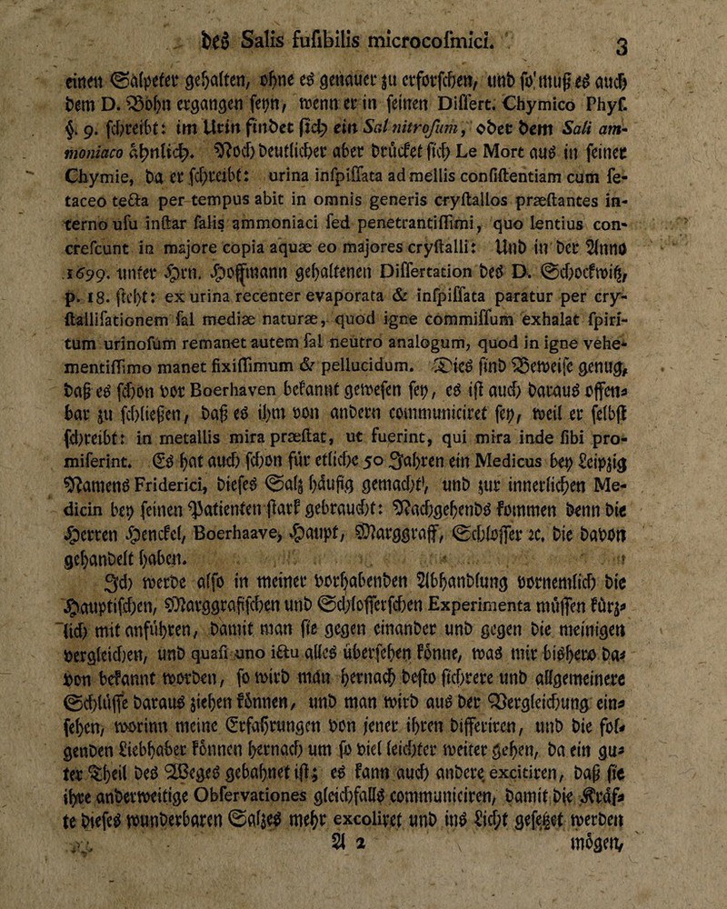 einen <Sn(pefec 9ef)a(ten, o^ne cö getinuci- |u ctforfc&ctt, unb folmug eö nucf) betti D. Söobn etgangcn fep, tnenn ertn (einen Differt. Chymico Phyf. §. 9. fcljreibt: im ücin finbet eilt Sdnitrofum, obec bem Sali am- moniaco «bnticb* beutlic&et aber brücfef it\b Le Mort auS in feiner Cbyinie, b4 er fcfiveibt: urina infpiffata admellis confiftentiam cum fe- taceo tefta per-tempus abit in omnis generis cryftallos praeftantes in- terno ufu inftar falis ammoniaci fed penetrantiflimi, quo lentius con* crefeunt in roajore copia aquae eo majores cryftalli: Unb in ber 2(nn0 .r<J99. tinfer ^rn. ■^o^’tnann gehaltenen Differtation beö D. p. 18. ftei>t; ex urina recenter evaporata & infpiffata paratur per cry- ftailifationem fal mediae naturae, quod igne cömmiffum exhalat fpiri- tum urlnofüm remanet autem fal neütro analogum, quod in igne vehe* mentilTimo manet fixiflimum &• pellucidum. .®ie6 ftilb iSeweife genug, ba§ eö fijion nor Boerhaven befannt geworfen fet), eö ijt oud) bavauö offen» bar pi fc()(iepen, ba^ ed ihm »on anbern coinmuniciref fe^r tneil er fetbjl (d)reibf: in metallis mirapraeftat, ut fuerint, qui mira inde fibi pro- miferint. (2o h^^ dudj fcl)on für etlid)e 50 fahren ein Medicus be^ fleipjig 9?amenö Friderici, biefeg @a(ä hdufig gemacht*, unb pir innerlichen Me- dicin bet> feinen *5Jnlitntenfiarf gebraucht: ?(?adE)gehenbß fmnmen bennbir Herren e^enefet, Boerhaave> ^aiipt, ?D?arggro|f, 0chtoffer ec. bie baboti gehanbclt haben. • t 3d) merbe alfo in meiner borhabenben SIbhanblung öornemlid) bic j^emptifd^en, 97Iarggrafifchcn unb 0d)lofferfchett Experimenta miijfen fürp lid) mit anführen, bamit man fte gegen einanber unb gegen bie meinigen nergleidien, unb quafi uno iftu alled überfcheti fonne, maö mir bidhero ba» hon befannt tpovben, fo wirb ni4n htrnach befio ftchrere unb allgemeinere @d)lü|fc baraud jiehen fbnnen, unb man mirb aud ber QSergleichung ein» fehen, tnorinn meine Erfahrungen bon fener ihren biferiren, unb bie fof» genben Siebhaber Fbnncn hrrnad) um (b biel leidster meiter gehen, ba ein gu» ter ^htil beö '2Begeb gebahnet ifi; eb fann aud) anbere.exdtiren, bah P« ihre anbernwitige Obfervationes gleichfalls communiciren, bamit bje ;^rdf» te biefeb munberbaren @aljeb mehr exeoUret unb inö Sid;f gefeiet tperben ... 21 2 mbgen.
