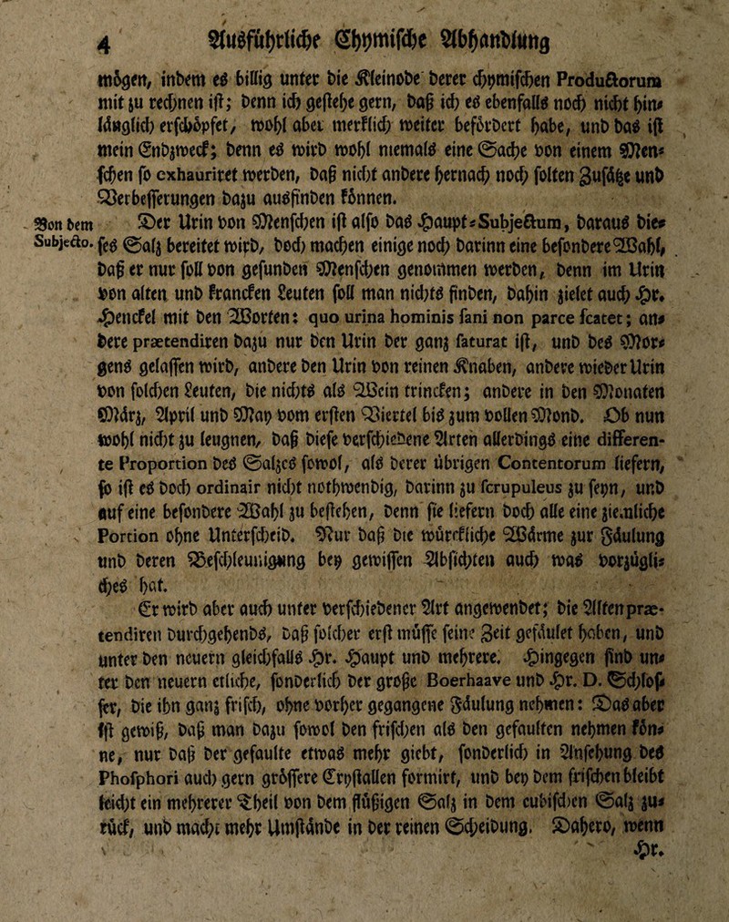 tttSgm, inb«m eö biffiö unter bie Äteinobe berer c&^tnifc^en Produßorun» ' mit ju red;nen iil; bcnn icb gefiele gern, bo0 id) eö ebenfalls noc& nid)t ^in* W«g(id) erfcbbpfet, aber mcrflid; weiter befbrbert bube, unb ba^ ijl inetn (Snbjwecf; benn eö wirb wob( niematö eine 0ad)e uon einem SJien* leben fo exhauriret werben, btt§ nid)t anbere bernad> nod; feiten guftS^e unb QJerbejfetungen baju auöpnben fbnnen. SJon 6cm ©er Urin bon ?9lenf(ben ifl alfo baö ^3aupt«Sub]eauni, barauö bie« Subjeäo. ffg @(j(j (»eireitet wipb, bed) madben einige nod) barinn eine befonbere'SBabi» baf er nur foll bon gefunben 50lenfd)ett genommen werben, benn im Urin bon alten unb Pranefen Seuten foll man nidjtö finben, babin jielet aud) ^r. *!5)encfel mit ben 3Borten: quo urina hominis fani non parce featet; an» bere prsetendiren baju nur ben Urin ber ganj faturat i(l, unb beO ?i)?or» genö gelaflfen wirb, anbere ben Urin bcn reinen .Knaben, anbeve wieberUrin bon foldjen Seuten, bie nid)t^ alo Qßcin trinefen; anbere in ben CDJonaten OJdrj, 5lprii unb SOJap bom er|Ten ^Siertel bid jum bolien ?Olonb, Ob nun wobl nid)t ju leugnen, baß biefe berfd)iebene Slrten allerbingO eine difFeren- , te Proportion beß ©aljcß fcwol, alß berer übrigen Contentorum liefern, fo iß eß bod) ordinair nidjt notbwenbig, barinn ju fcrupuleus ju fepn, unb auf eine befonbere '2Baf)i ju beßeben, benn fte liefern boeb alle eine jiemlidie Portion o^ne Unterfdjeib. 9?ur baß bie würefiid)e 2ß4rme jur gdulung unb beren Sß.efd;leunig»ing be^ gewiffen 5lbßd)£fn «ueb waß borjugli* «beß bat, €r wirb aber aud) unter berfd)iebencr 5lrt angewenbet; bie Slltenprae- tendiren burebgebenbß, baß folcber erß müfie fein? 3«i£ gefdulet haben, unb unter ben neuern gleidjfallß 4)aupt unb mebrere; hingegen ßnb um ter bcn neuern «liebe, fonberlicb ber große Boerhaave unb ,t)r. D. <Sd)toji fer, bie ibn gan| frifeb, ohne »orber gegangene gdulung nehmen: ©aßaber (ß gewiß, baß man boju fowol ben frifd)en alß ben gefaulten nehmen f6n» ne, nur baß ber gefaulte etwaß mehr giebt, fonbcrlid) in 2lnfebung beß Phofphori auch gern größere Srpßallen formirf, unb bepbem frifeben bleibt («id)tein mehrerer‘^beil non bem ßußigen 0a!j in bem cubifd)cn 0alj ju» rücf, unb mad)t mehr Umßdnbe in ber reinen ©cbeibung. ©abero, wenn ' ^r.