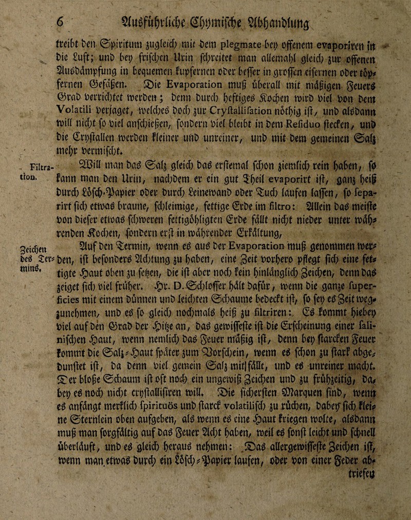 (reibt fcen ©piritum jugteicf; mit bem plegmate bei; offenem evaporirett i'tt , bic Soft; imb bei; frifcljch Urin fcl;reitet man allemaf)! gicid; jur offeneti SluObdmpfung in bequemen fupfernen ober beffer in gtoffen cifeinen ober tbp* fernen ©efeifen. S)ie Evaporation mu§ überall mi( mdfigen Seuerö ©rab oerriebtet merben; benn burd) beftiged Äoeben mirb oiel oon bent Voladli oer/aget, me(d;eO bod; jur Cryftallifation nbtbig if^/ unb alObantt toid nid;t fo oiel anfd;icfen, fqnbern oiel bleibt in bem Refiduo fteefen/ uni) bie ©rpOallen toerben fleiner uftb unreiner, unb mit bero gemeinen @af| / • me(;r oermifebt. ' - Fiitra- 9BilI man bad @a(j gleid) bad erjlemal febon jiemfi^ rein buben, fö tion. fgtm man ben Urin, nad;bem er ein gut 3:bei( evaporirt i(b, ganj 1;^*^ burd) £6feb-^apier ober burd; Seinetoanb ober itud) laufen (affen, fo fepa- rirt fteb etmad braune, fd)Ieimige, fettige ©rbe im filtro: Slllein bod mciffe non biefer etioad febroeren feitigübligi^a fallt nid)t nieber unter tndb^ renben dTod)en, fonbern er|i in tvdbrenbcr ©rfdltung, jeidjen 21uf bcn “Termin, wenn cd aud ber Evaporation muff genommen wer# fced Jeronen, ifl befonberd 2ld)tung ju haben, eine Seit norbero pflegt |id; eine fet* tigte .^jaut oben ju feben, bie ifl ober noc() fein binldnglicb Stieben, benn bod jeiget fid) oiel fruber. ^r. D. @d;(offer bdlt bafür, menn bie ganje fuper- ' ficies mit einem bünnen unb leid)ten ©dmume bebeeft ifl, fo fet; ed Seit meg» junebmen, unb ed fo gleid) noibmald beif ju filtriren: ©d lommt biebep niel auf ben ©rab ber ^i^e an, bad gemiffefle ifl bie ©rfebeinung einer fali- nifd;en dpaut, menn nemlid; bad geuer mdfig ifl, benn bep flarcfen Jeuer fommt bie @a(s^ ^aut fpdter junt ^orfd)ein, wenn ed febon ju flarf abge, bunflet ifl, ba benn niel gemein 0a(j mitlfdüt, unb ed unreiner mad;t. S:er blofe ©djaurn ifl oft nod; ein ungesnif «ab ju frübjeitig, ba« bepednoeb nid)t crpflaHifiren tniU. S)ie ficberflen SSJlorquen finb, wen» cd anfdngt merflid) fpirituös unb flarcf volatiiifd) ju rücben, babep^ ficb flei? ne ©ternlein oben aufgeben, ald wenn cd eine ^aut friegen molte, aldbann muf man forgfdltig auf bad geuer 2ld;t haben, mcil ed fonfl (eiebt unb febneU überlduft, unb ed gleid) beraud nehmen: .S5ad allergetniffefle Seidfen ifl, wenn man.etwad bureb ein Süfd);«Rapier laufen, ober non einer geber ab? triefen
