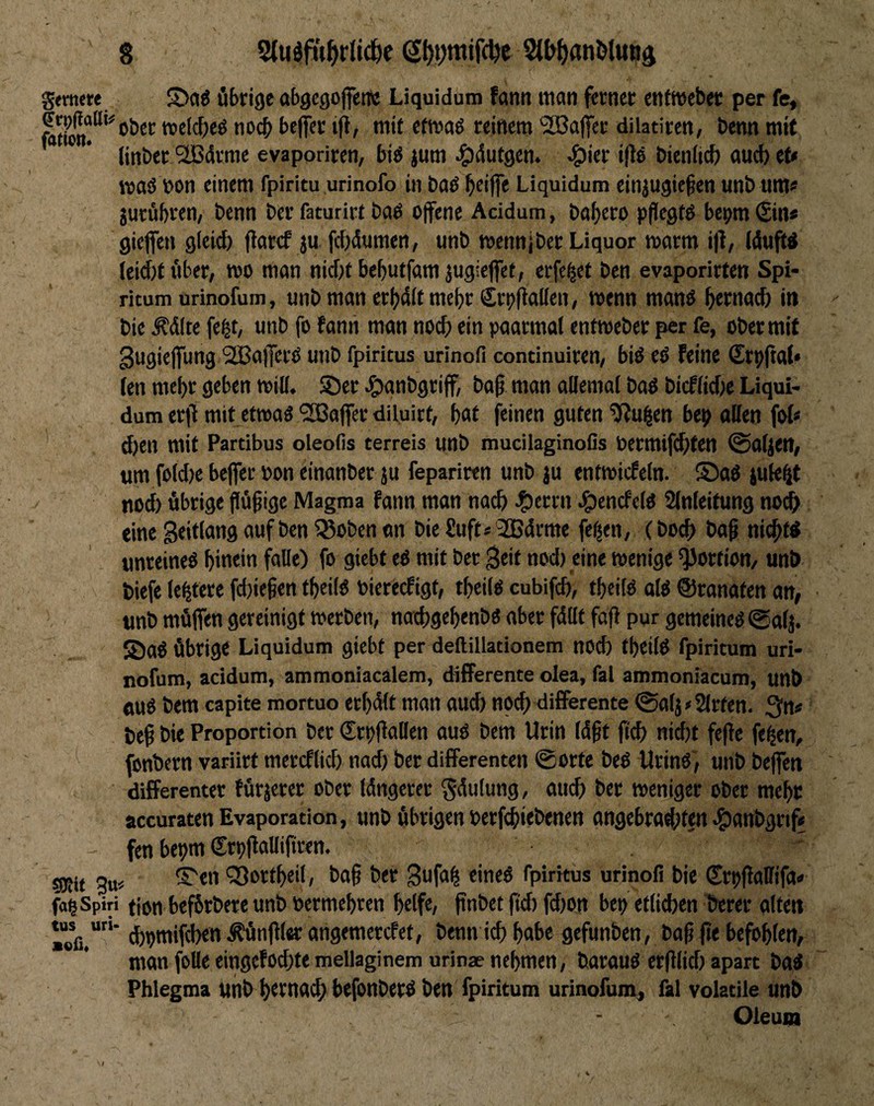 gtmcre S>ci6 Übrige abgcgojfenc Liquidum fann man ferner enfmeber per fe, ®^P^®^‘'obcr »elc^eö noch beflfer ijt, mit etmaö reinem SCBajfer dilatiren, benn mit tinber'äßdrme evaporiren, big jum ^dutgem ^ier i(lg bieniteb and) et« wag non einem fpiritu urinofo in bag beiffe Liquidum einjugiefen unb umü jutübren, benn ber faturirt bag offene Acidum, babero pfiegtg bepm (Sin* gieffen g(ei(fe ffarcf }u fdjdumen, unb roennj ber Liquor »arm iff, (duftg lcid)f über, »o man nicht bebutfamjugieffet, erfe^et ben evaporirten Spi- ricum urinofum, «nb man erbdit mehr Srpffallen, »enn mang bonmeh in bie Ädite fe^t, unb fo fanii man noch ein paarmal entweber per fe, ober mit 3ugieffung SBafferg unb fpiritus urinofi continuiren, big eg Feine (Erpffal» len mehr geben »ill. S5er JgHinbgriff, baff man allemal bag biefliebe Liqui¬ dum erff mit et»ag'Söaffer diluirt, bol feinen guten ?f?u^en bep ollen fo(* ' d)en mit Partibus oleofis terreis unb mucilaginoßs bermiffhten Taljen, um fold)e beffer »on einanber ju fepariren unb ju entmicfeln. S5ag jule^jt nod) übrige ffüffige Magma fann man nach ^)errn ^entfelg Slnleifung no^ eine geitlang auf ben ^oben on bie Suft* 2Bdrme fe^en, (bod) baff ni#tg tmreineg bin«'« falle) fo giebt eg mit ber 3eit nod) eine »enige ^jjortion, unb tiefe lebtere fd)ieffen tbeilg toiereefigt, tbeilg cubifd), tbeilg olg ©ranaten an, unb müffen gereinigt »erben, nad)gebenbg aber fdllt faff pur gemeineg @alj. S)ag Übrig« Liquidum giebt per deftiüationem nocb tbeilg fpiritum uri- nofum, acidum, ammoniacalem, differente olea, fal ammoniacum, unb oug bem capite mortuo erbdlt man aud) noch differente @olj#2lrten. 3n* teff bie Proportion ber Crpffallen aug bem Urin Idfft ft^ nid)t feffe fe^en, ^ fonbern variirt mercflicb nad) ber differenten ©orte beg Uring', unb beffen differenter fürjerer ober Idngerer gdulung, au^ ber weniger ober mehr accuraten Evaporation, unb übrigen terfebiebenen angebradJten ^anbgrif* fen bepm Srpffalliffren. ' sgjit 3u< ^Sortbeil, baff ber gufa^ eineg fpiritus urinofi bie Crpffallifa« fapSpiri fipn befbrbere unb »ermebren bdf«/ ffnbet fkf) fd)Ott bet) etlichen berer alten »eß.*'”’ d)pmifd)en Äünfflar angemerefet, benn ich bobe gefunben, baff ffe befohlen, man foUe eingefoebtemellaginem urinae nehmen, baraug erfflid) apart tag Phlegma unb b«tnacb befonberg ben fpiritum urinofum, fal volatile unb Oleum