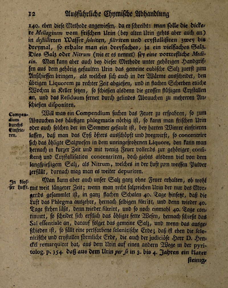 140. cfcen öiefe «ngcwiefeti/ t>a er fc&teibtt mrtit fölle &ie bicfe^ ttMellaginsm vorn ftifi^ert Utitt (be<> alten Urin 9e|)tö ober ou^ an) in deßittixun VSOaffec Jolviten, filtriven wnl> crvl?<»W»fi<^r« 3wey bi» brcymail, fc erhalte mait ein bteyfad^e»/ )« ein »lelfa^e» @al5* JDie» @«l3 ober Nitrum (n>ie er eö nennet) jey eine xjottcejlic^e Medi- tin. SWan fann aber ancf) bey biefer ?0letbot)e unter geb^rigen ^Jonbgrif' fen auö bem gef)brig gefaulten Urin baö gemeine cubifcbe @alj juerfl ium 2lnfd;ieffen bringen, atö meldjeö (tcb au^ in ber ®4rme auöfcbeibet, ben übrigen Liquorem ju red;ter Seit abgie^en, unb in flacben ®cl)erben etiidje SSJod;ett in Äeller fe^en, fo fd)iegen oBbenn bie greifen flö^igcn Sry)laIIen »n, unb baö Reßduum ferner burcb gelinbeö 5lbraud;en ju mehreren 51iv f^iiefen difponiren, Cwnpe*. 2BiB man tin Compendium fud)en ba^ 5« erfpabren, fe jum jium Slbrau^en beö l>dujigen phiegmatis nbtbig ijl, fe fann man frifcben Urin Cinto? feld)en bet im (Sommer gefault iji, bep garten 5lßintet einfrieren een, laffen, ba0 man baö bftere auofcbbpft unb imegroirft, fe concentrirt fid) baö bbligte 0aljtt)efen in bem uneingcfrebrnen Liquore, ben fann man l)erna^ in furjet 3««t unb mit leenig 0euer »oKenbö jur ge^briger, confi- fteni|unb Crptfallifation concentriren, bod)giebte alobenn biel ben bem langfpiegigem ©alj, ale Nitrum, mcldje^ in berSuft jum meiffen ^ulber jerfällt, bamad; mag man e^ weiter depuriven. gn Bicp 5««« erhalten, eb wo^( /Rr fufft. mit »eit längerer Seit; wenn man red)t faljreidjen Urin ber nur beo ?0fer# genbg gefammict i|l, in ganj flad)en ©djalen 40. (läge binfe^t, bag bie iuft baß Phlegma auejebre, bernacb felbigen filtrift, unb benn »ieber 40. ^lage fleben lägt, bejm »ieber fikrirt, unb fe nod) einmabl 40. ^age com tinutrt, fe fcbtibet fid) erfllicb baß bbligte fette'SBefen, bernad) fd)iegt baß Sal effentiale an, barauf folget baß gemeine ©alj, unb »enn baß außge< fd)ieben ifl, fo fällt eine perlfarbene felenitifd)e €rbe; bag i}i eben bie fele- nitifd)e unb ertjjfallen fbrmlicbe (Srbf, bie auch ber judidbfe ^jetr D. Jgjen« cfel remarquiret bat, auß bem Urin auf einen anbern 2Bege m ber pyri- tolog. p. 354* <»He bem Uxinptrß in ^ We 4.m tlrtter fUintj^ (